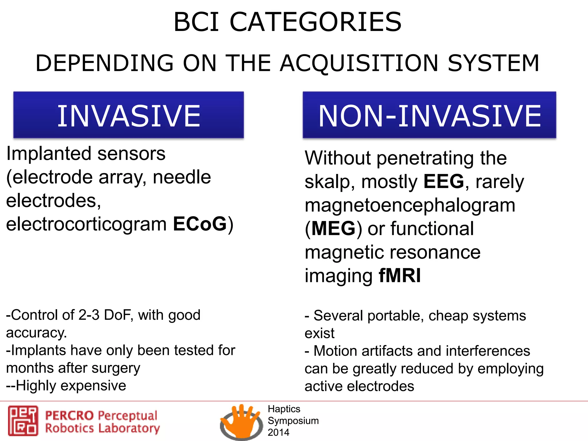 Haptics
Symposium
2014
Haptics
Symposium
2014
BCI CATEGORIES
INVASIVE NON-INVASIVE
Without penetrating the
skalp, mostly EEG, rarely
magnetoencephalogram
(MEG) or functional
magnetic resonance
imaging fMRI
- Several portable, cheap systems
exist
- Motion artifacts and interferences
can be greatly reduced by employing
active electrodes
DEPENDING ON THE ACQUISITION SYSTEM
Implanted sensors
(electrode array, needle
electrodes,
electrocorticogram ECoG)
-Control of 2-3 DoF, with good
accuracy.
-Implants have only been tested for
months after surgery
--Highly expensive
 