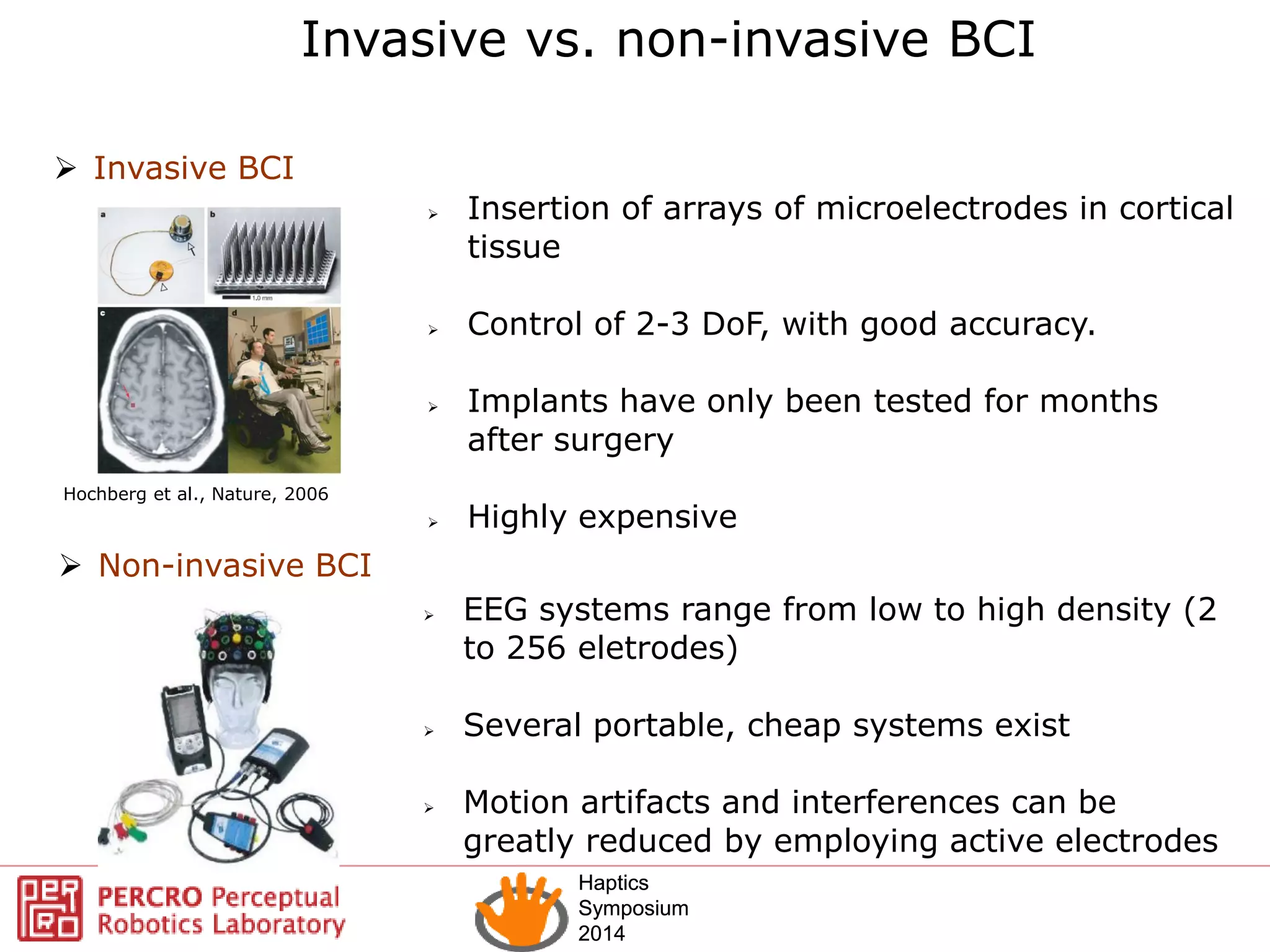 Haptics
Symposium
2014
Haptics
Symposium
2014
 Insertion of arrays of microelectrodes in cortical
tissue
 Control of 2-3 DoF, with good accuracy.
 Implants have only been tested for months
after surgery
 Highly expensive
Hochberg et al., Nature, 2006
Invasive vs. non-invasive BCI
 Invasive BCI
 Non-invasive BCI
 EEG systems range from low to high density (2
to 256 eletrodes)
 Several portable, cheap systems exist
 Motion artifacts and interferences can be
greatly reduced by employing active electrodes
 