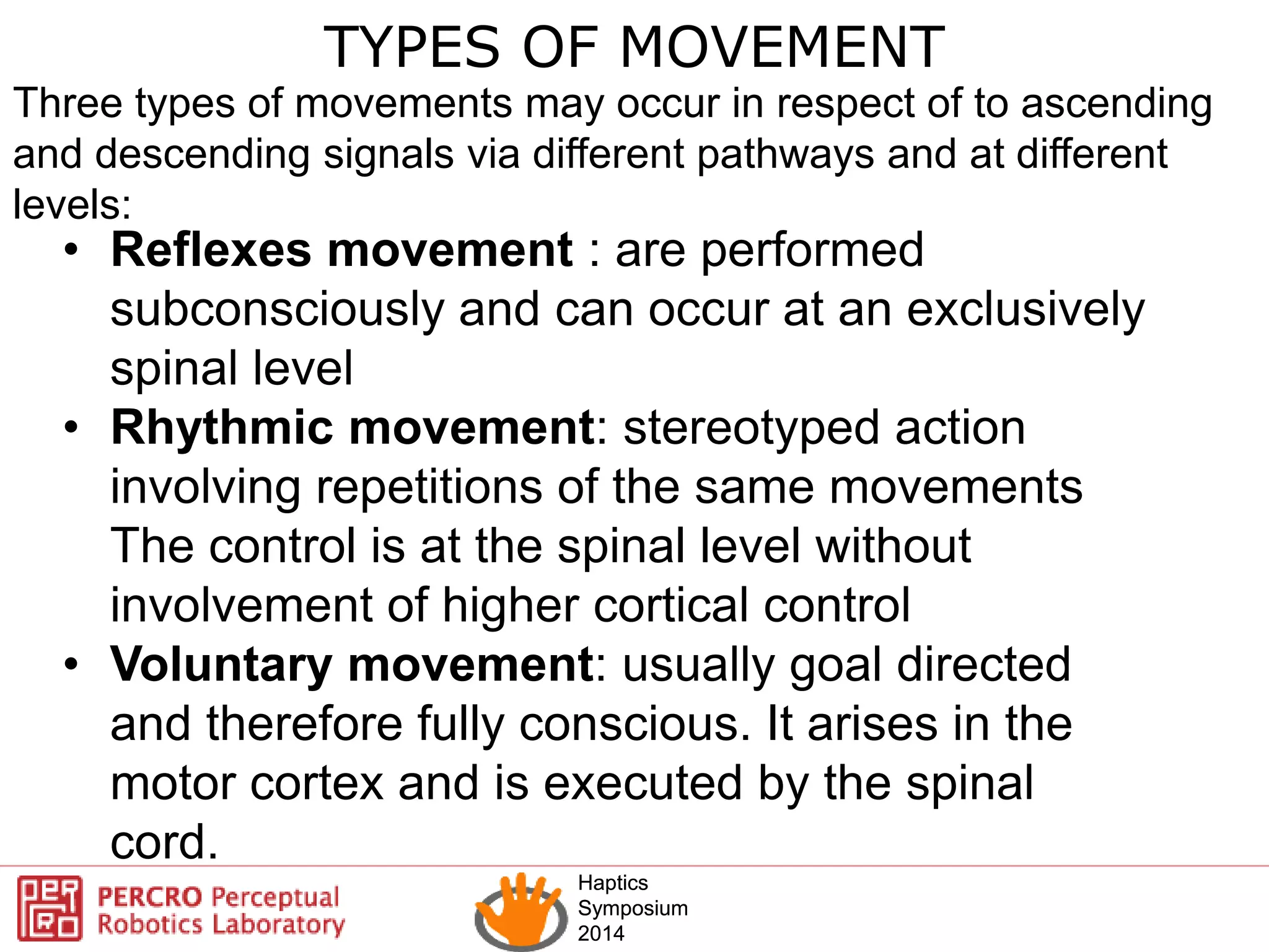 Haptics
Symposium
2014
Haptics
Symposium
2014
TYPES OF MOVEMENT
Three types of movements may occur in respect of to ascending
and descending signals via different pathways and at different
levels:
• Reflexes movement : are performed
subconsciously and can occur at an exclusively
spinal level
• Rhythmic movement: stereotyped action
involving repetitions of the same movements
The control is at the spinal level without
involvement of higher cortical control
• Voluntary movement: usually goal directed
and therefore fully conscious. It arises in the
motor cortex and is executed by the spinal
cord.
 