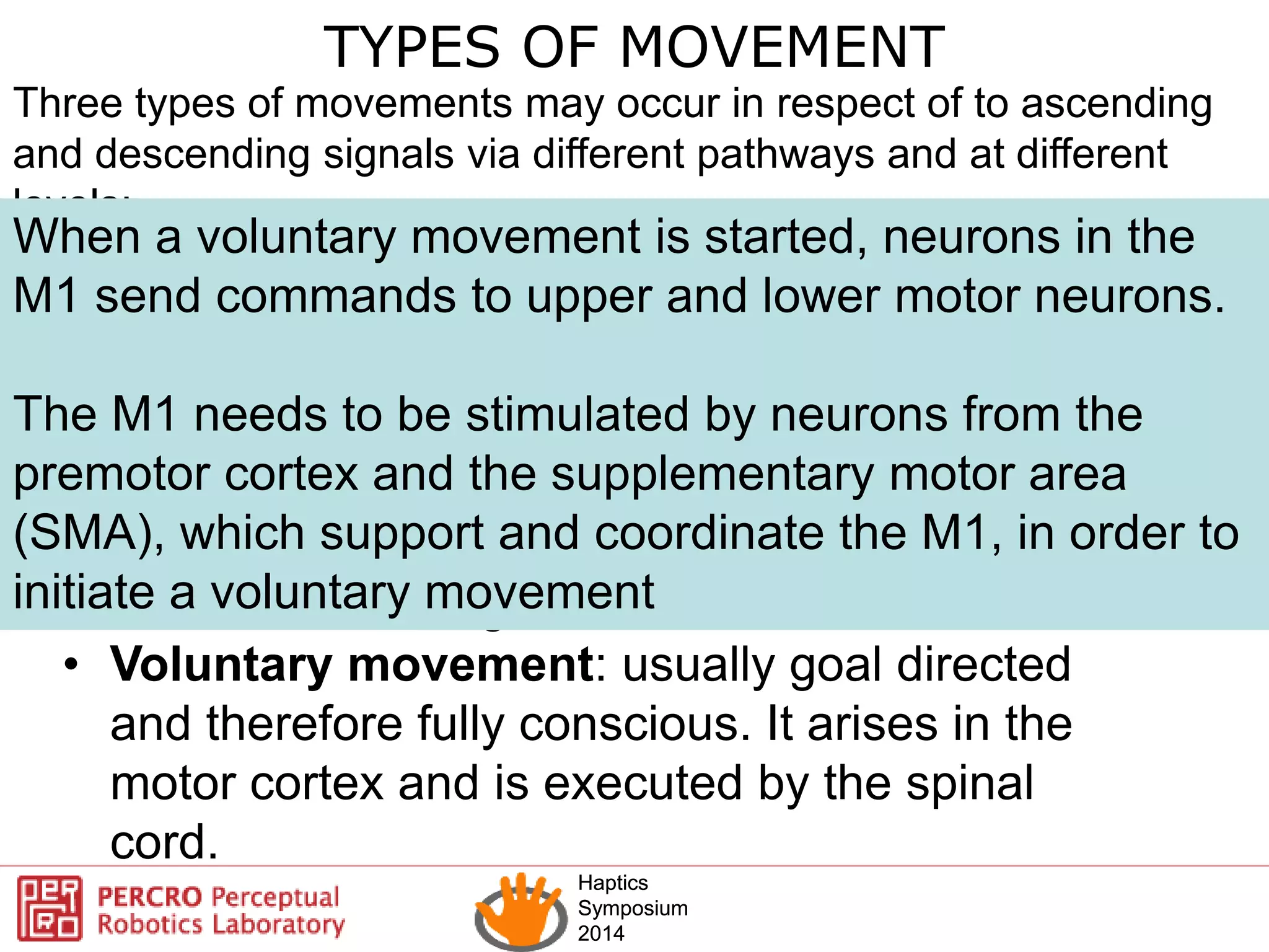 Haptics
Symposium
2014
Haptics
Symposium
2014
TYPES OF MOVEMENT
Three types of movements may occur in respect of to ascending
and descending signals via different pathways and at different
levels:
• Reflexes movement : are performed
subconsciously and can occur at an exclusively
spinal level
• Rhythmic movement: stereotyped action
involving repetitions of the same movements
The control is at the spinal level without
involvement of higher cortical control
• Voluntary movement: usually goal directed
and therefore fully conscious. It arises in the
motor cortex and is executed by the spinal
cord.
When a voluntary movement is started, neurons in the
M1 send commands to upper and lower motor neurons.
The M1 needs to be stimulated by neurons from the
premotor cortex and the supplementary motor area
(SMA), which support and coordinate the M1, in order to
initiate a voluntary movement
 