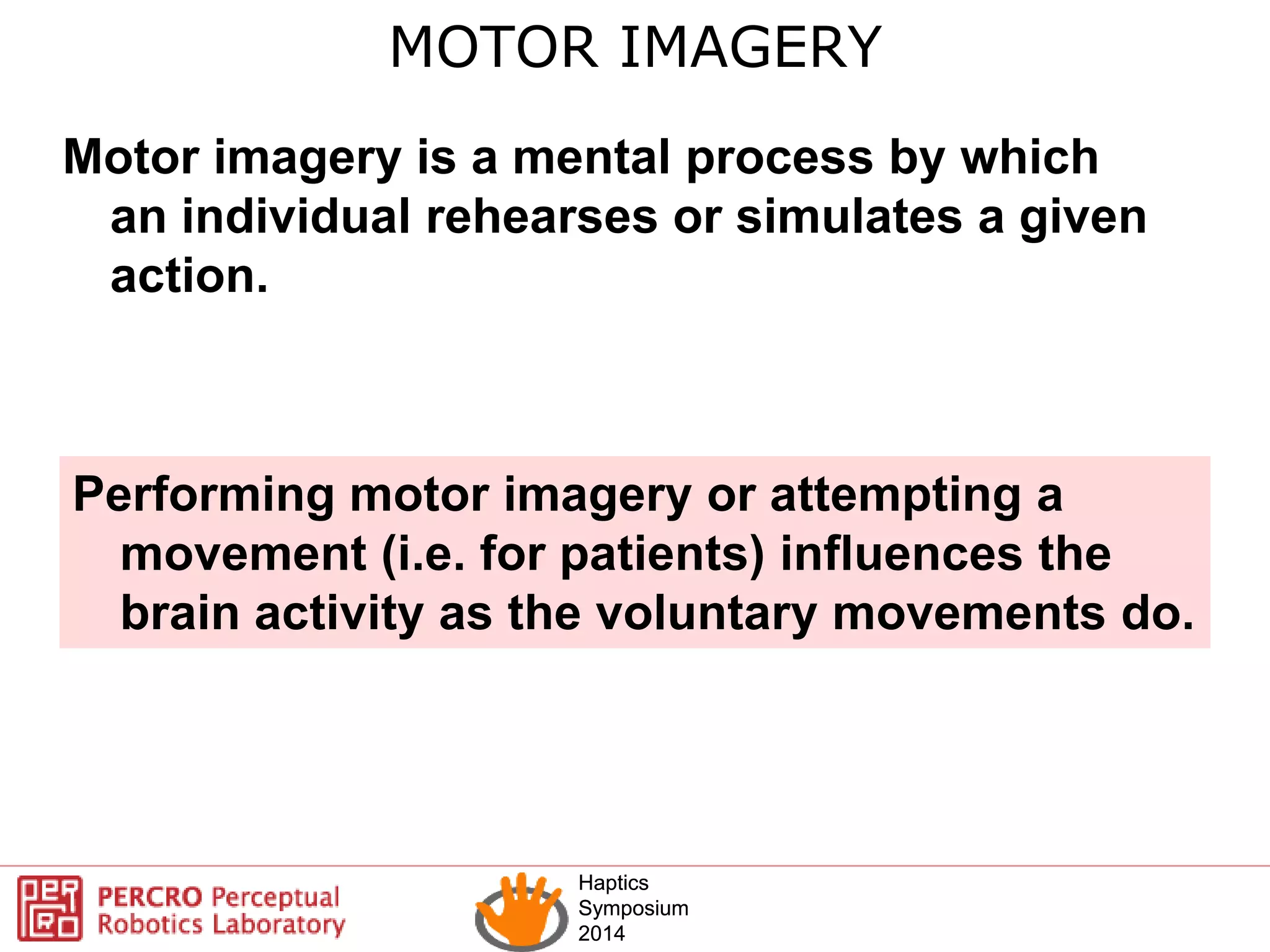 Haptics
Symposium
2014
Haptics
Symposium
2014
Motor imagery is a mental process by which
an individual rehearses or simulates a given
action.
MOTOR IMAGERY
Performing motor imagery or attempting a
movement (i.e. for patients) influences the
brain activity as the voluntary movements do.
 