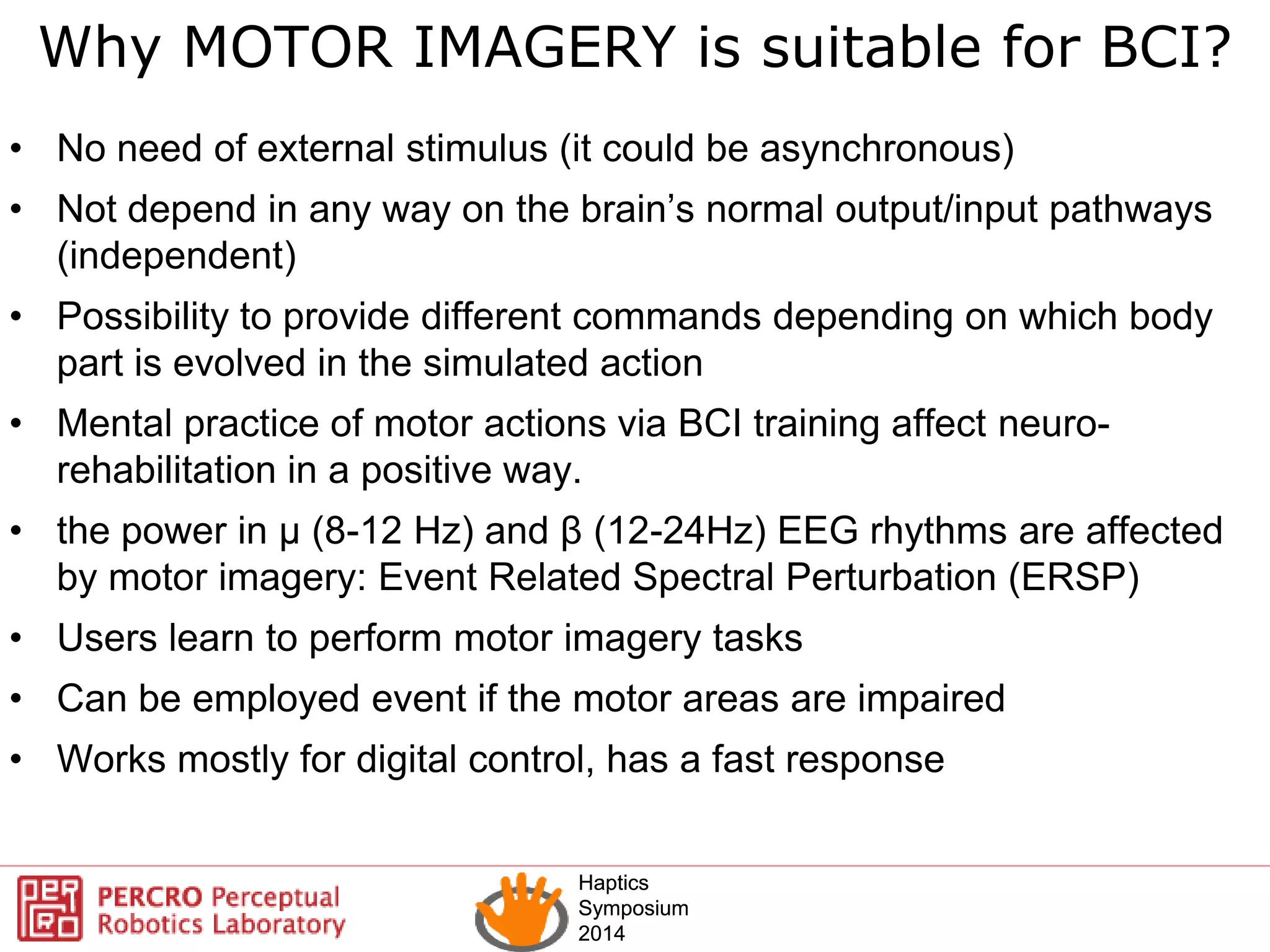 Haptics
Symposium
2014
Haptics
Symposium
2014
Why MOTOR IMAGERY is suitable for BCI?
• No need of external stimulus (it could be asynchronous)
• Not depend in any way on the brain’s normal output/input pathways
(independent)
• Possibility to provide different commands depending on which body
part is evolved in the simulated action
• Mental practice of motor actions via BCI training affect neuro-
rehabilitation in a positive way.
• the power in μ (8-12 Hz) and β (12-24Hz) EEG rhythms are affected
by motor imagery: Event Related Spectral Perturbation (ERSP)
• Users learn to perform motor imagery tasks
• Can be employed event if the motor areas are impaired
• Works mostly for digital control, has a fast response
 