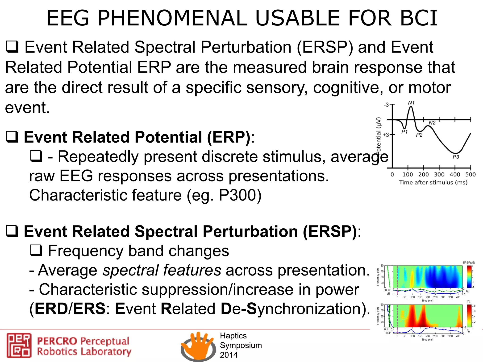 Haptics
Symposium
2014
Haptics
Symposium
2014
 Event Related Potential (ERP):
 - Repeatedly present discrete stimulus, average
raw EEG responses across presentations.
Characteristic feature (eg. P300)
 Event Related Spectral Perturbation (ERSP):
 Frequency band changes
- Average spectral features across presentation.
- Characteristic suppression/increase in power
(ERD/ERS: Event Related De-Synchronization).
EEG PHENOMENAL USABLE FOR BCI
 Event Related Spectral Perturbation (ERSP) and Event
Related Potential ERP are the measured brain response that
are the direct result of a specific sensory, cognitive, or motor
event.
 