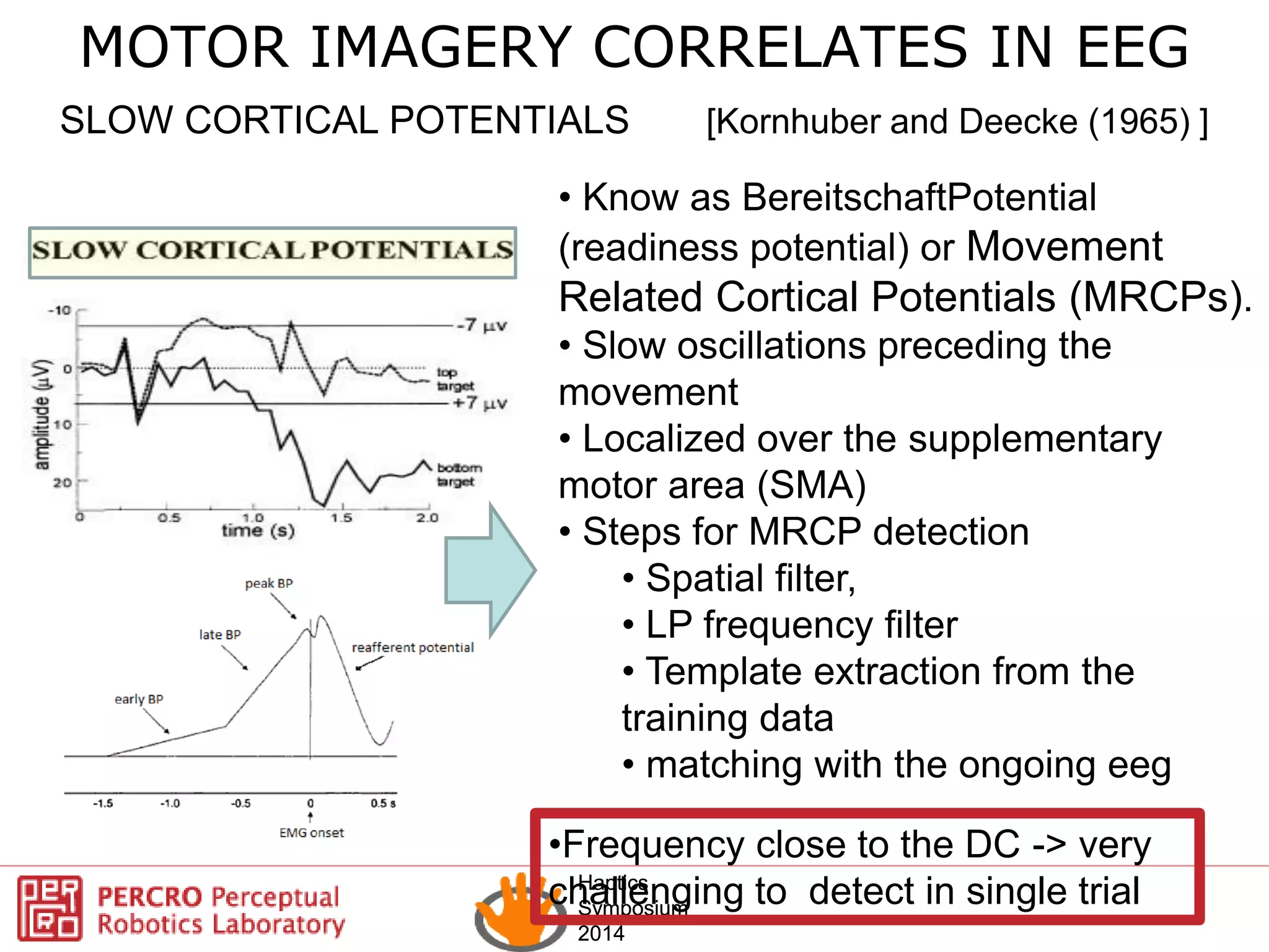 Haptics
Symposium
2014
Haptics
Symposium
2014
SLOW CORTICAL POTENTIALS [Kornhuber and Deecke (1965) ]
• Know as BereitschaftPotential
(readiness potential) or Movement
Related Cortical Potentials (MRCPs).
• Slow oscillations preceding the
movement
• Localized over the supplementary
motor area (SMA)
• Steps for MRCP detection
• Spatial filter,
• LP frequency filter
• Template extraction from the
training data
• matching with the ongoing eeg
MOTOR IMAGERY CORRELATES IN EEG
•Frequency close to the DC -> very
challenging to detect in single trial
 