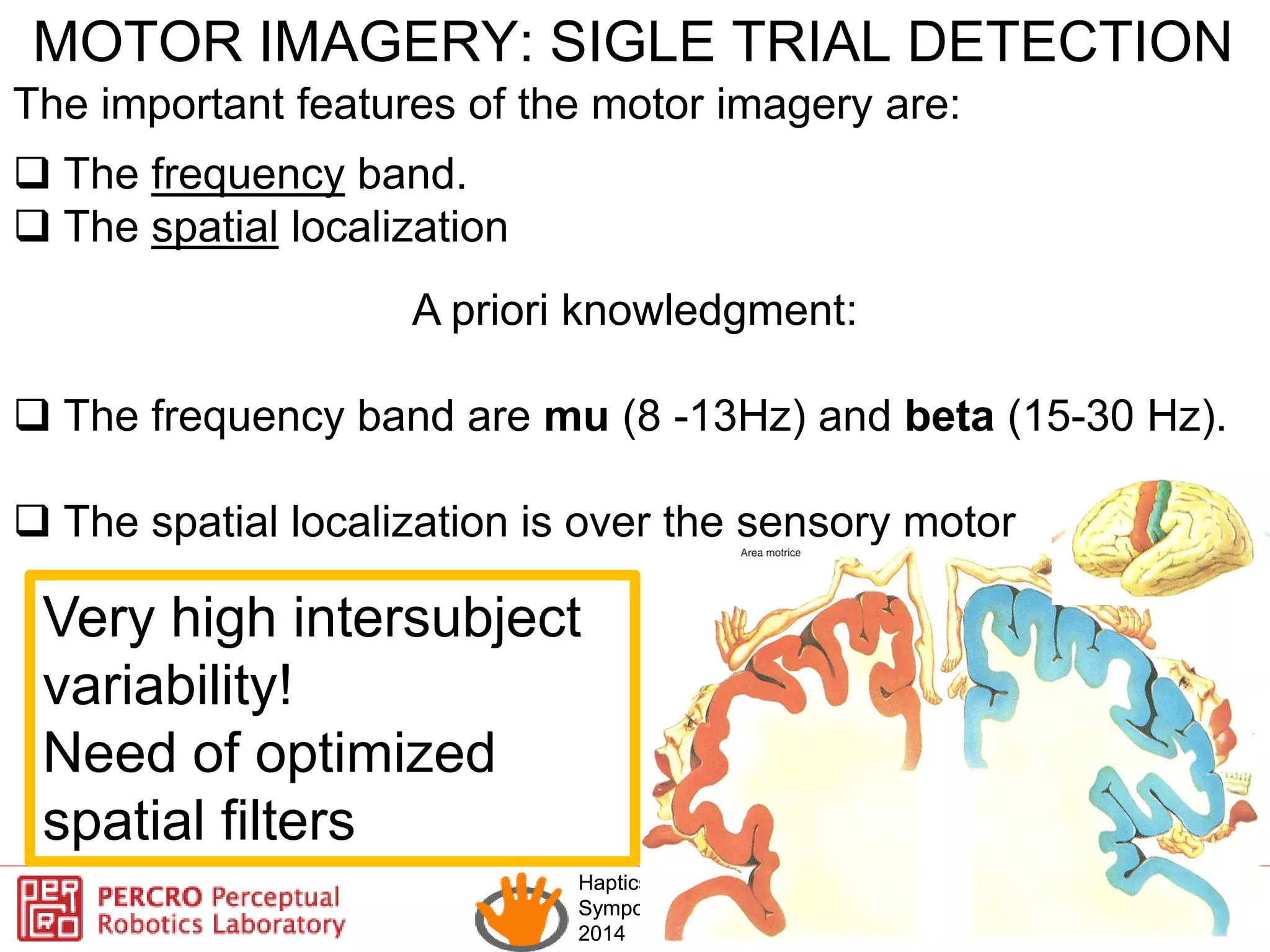 Haptics
Symposium
2014
Haptics
Symposium
2014
MOTOR IMAGERY: SIGLE TRIAL DETECTION
The important features of the motor imagery are:
 The frequency band.
 The spatial localization
A priori knowledgment:
 The frequency band are mu (8 -13Hz) and beta (15-30 Hz).
 The spatial localization is over the sensory motor
Very high intersubject
variability!
Need of optimized
spatial filters
 