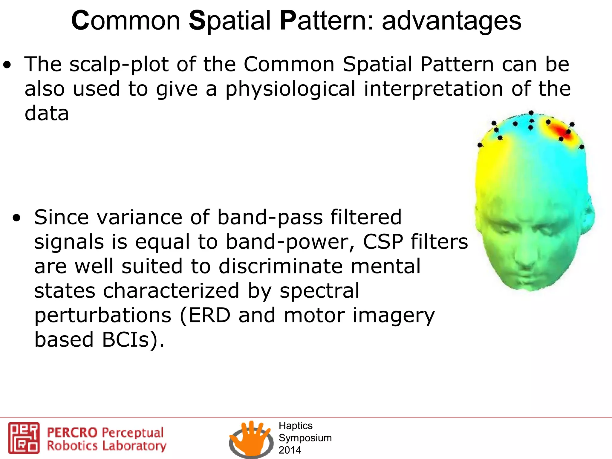 Haptics
Symposium
2014
Haptics
Symposium
2014
• The scalp-plot of the Common Spatial Pattern can be
also used to give a physiological interpretation of the
data
Common Spatial Pattern: advantages
• Since variance of band-pass filtered
signals is equal to band-power, CSP filters
are well suited to discriminate mental
states characterized by spectral
perturbations (ERD and motor imagery
based BCIs).
 