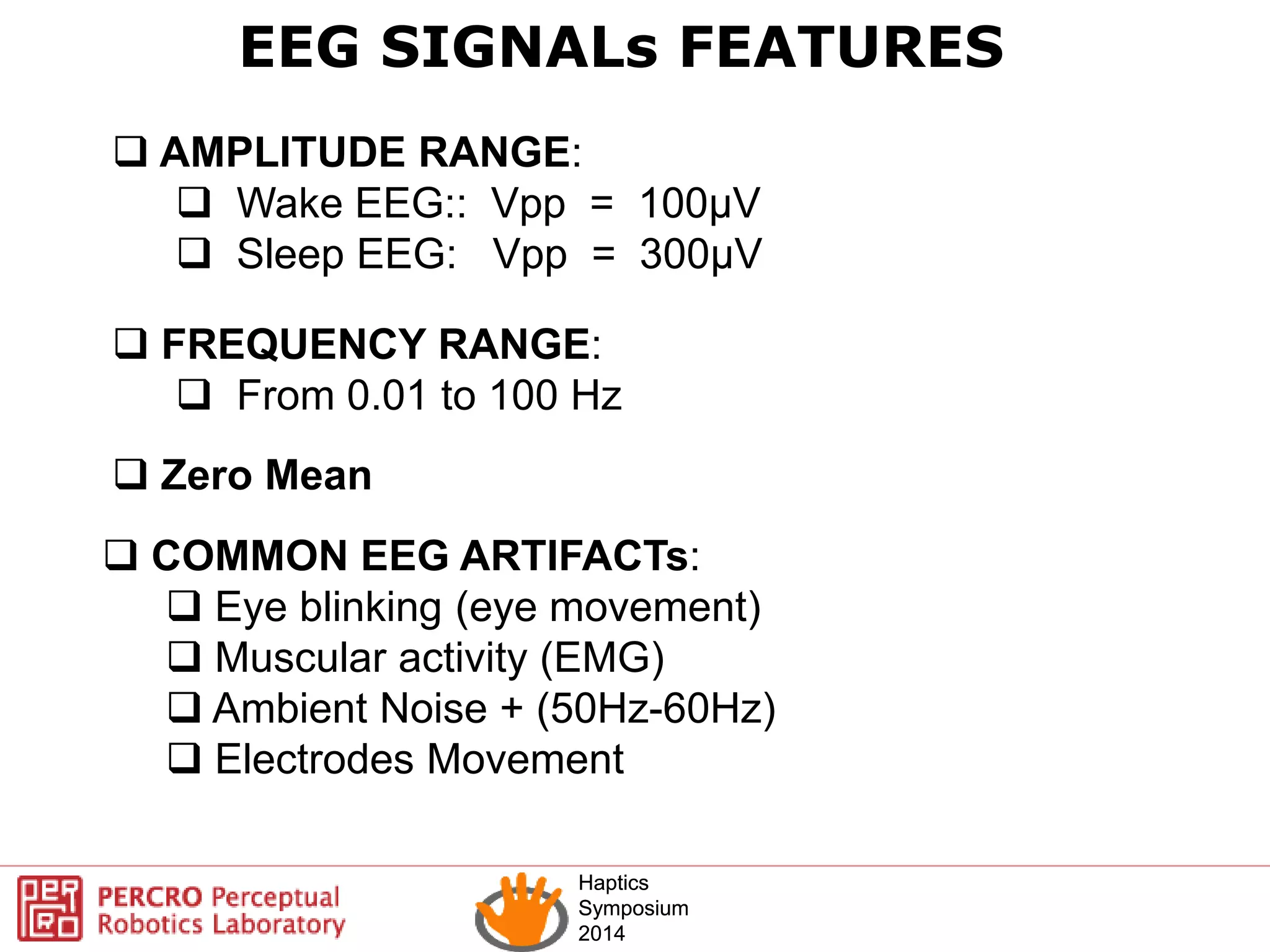 Haptics
Symposium
2014
Haptics
Symposium
2014
EEG SIGNALs FEATURES
 AMPLITUDE RANGE:
 Wake EEG:: Vpp = 100µV
 Sleep EEG: Vpp = 300µV
 FREQUENCY RANGE:
 From 0.01 to 100 Hz
 COMMON EEG ARTIFACTs:
 Eye blinking (eye movement)
 Muscular activity (EMG)
 Ambient Noise + (50Hz-60Hz)
 Electrodes Movement
 Zero Mean
 