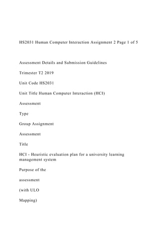 HS2031 Human Computer Interaction Assignment 2 Page 1 of 5
Assessment Details and Submission Guidelines
Trimester T2 2019
Unit Code HS2031
Unit Title Human Computer Interaction (HCI)
Assessment
Type
Group Assignment
Assessment
Title
HCI - Heuristic evaluation plan for a university learning
management system
Purpose of the
assessment
(with ULO
Mapping)
 