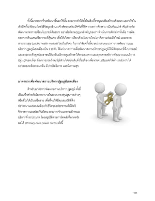 ทั้งนี้มาตรการที่จะพัฒนาขึ้นมาใช้นั้น สามารถทําได้ทั้งในเชิงเกื้อหนุน/เสริมสร้าง/เชิงบวก และ/หรือใน
เชิงปิดกั้น/เชิงลบ โดยใช้ข้อมูลเชิงประจักษ์ของแต่ละปัจจัยที่ได้จากผลการศึกษามาเป็นตัวแปรสําคัญสําหรับ
พัฒนามาตรการหรือนโยบายที่ต้องการ อย่างไรก็ตามกุญแจสําคัญของการดําเนินการดังกล่าวนั้นคือ การคิด
ออกจากดินแดนหรือกรอบที่คุ้นเคย เพื่อให้เกิดทางเลือกเชิงนโยบายใหม่ ภาคีความร่วมมือใหม่ และตลาด
สาธารณสุข (public health market) ใหม่ในสังคม ในการวิจัยครั้งนี้จะขอนําเสนอแนวทางการพัฒนาระบบ
บริการปฐมภูมิเขตเมืองเป็น 2 ระดับ ได้แก่ มาตรการเพื่อพัฒนาสถานบริการปฐมภูมิให้มีลักษณะที่พึงประสงค์
และสามารถดึงดูดประชาชนให้มารับบริการดูแลรักษาได้ตามสมควร และยุทธศาสตร์การพัฒนาระบบบริการ
ปฐมภูมิเขตเมือง ซึ่งหมายรวมถึงทุกผู้มีส่วนได้ส่วนเสียที่เกี่ยวข้อง เพื่อหวังจะปรับแต่งให้ทํางานร่วมกันได้
อย่างสอดคล้องกลมกลืน มีประสิทธิภาพ และมีความสุข
มาตรการเพื่อพัฒนาสถานบริการปฐมภูมิเขตเมือง
สําหรับมาตรการพัฒนาสถานบริการปฐมภูมิ ทั้งที่
เป็นเครือข่ายกับโรงพยาบาลในระบบกองทุนสุขภาพต่างๆ
หรือที่ไม่ได้เป็นเครือข่าย เพื่อที่จะให้มีคุณสมบัติที่พึง
ปรารถนาและสอดคล้องกับชีวิตของประชาชนที่มีสิทธิ
ข้าราชการและประกันสังคม สามารถจําแนกตามลักษณะ
บริการทั้ง 6 ประเภท โดยสรุปได้ตามการ์ดพลังที่คาดหวัง
ผลได้ (Primary care power cards) ดังนี้
101
 