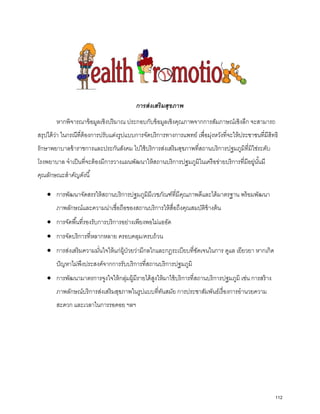การส่งเสริมสุขภาพ
หากพิจารณาข้อมูลเชิงปริมาณ ประกอบกับข้อมูลเชิงคุณภาพจากการสัมภาษณ์เชิงลึก จะสามารถ
สรุปได้ว่า ในกรณีที่ต้องการปรับแต่งรูปแบบการจัดบริการทางการแพทย์ เพื่อมุ่งหวังที่จะให้ประชาชนที่มีสิทธิ
รักษาพยาบาลข้าราชการและประกันสังคม ไปใช้บริการส่งเสริมสุขภาพที่สถานบริการปฐมภูมิที่มิใช่ระดับ
โรงพยาบาล จําเป็นที่จะต้องมีการวางแผนพัฒนาให้สถานบริการปฐมภูมิในเครือข่ายบริการที่มีอยู่นั้นมี
คุณลักษณะสําคัญดังนี้
• การพัฒนาจัดสรรให้สถานบริการปฐมภูมิมีเวชภัณฑ์ที่มีคุณภาพดีและได้มาตรฐาน พร้อมพัฒนา
ภาพลักษณ์และความน่าเชื่อถือของสถานบริการให้สื่อถึงคุณสมบัติข้างต้น
• การจัดพื้นที่รองรับการบริการอย่างเพียงพอไม่แออัด
• การจัดบริการที่หลากหลาย ครอบคลุม/ครบถ้วน
• การส่งเสริมความมั่นใจให้แก่ผู้ป่วยว่ามีกลไกและกฎระเบียบที่ชัดเจนในการ ดูแล เยียวยา หากเกิด
ปัญหาไม่พึงประสงค์จากการรับบริการที่สถานบริการปฐมภูมิ
• การพัฒนามาตรการจูงใจให้กลุ่มผู้มีรายได้สูงให้มาใช้บริการที่สถานบริการปฐมภูมิ เช่น การสร้าง
ภาพลักษณ์บริการส่งเสริมสุขภาพในรูปแบบที่ทันสมัย การประชาสัมพันธ์เรื่องการอํานวยความ
สะดวก และเวลาในการรอคอย ฯลฯ
112
 