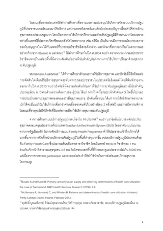 ในขณะที่หลายประเทศได้ทําการศึกษาเพื่อหาแนวทางสนับสนุนให้เกิดการจัดระบบบริการปฐม
ภูมิที่ประชาชนยอมรับและมาใช้บริการ แต่ประเทศสวิสเซอร์แลนด์กลับประสบปัญหาเรื่องค่าใช้จ่ายด้าน
สุขภาพของประเทศสูงมาก โดยเกิดจากการใช้บริการปรึกษาแพทย์ระดับปฐมภูมิมีจํานวนมากโดยเฉพาะ
อย่างยิ่งแพทย์ที่ประกอบวิชาชีพนอกสังกัดโรงพยาบาล เช่น คลินิก เป็นต้น จนมีการออกนโยบายงดการ
ออกใบอนุญาตใหม่ให้กับแพทย์ที่ประกอบวิชาชีพอิสระดังกล่าว และนํามาซึ่งการถกเถียงในสาธารณะ
อย่างกว้างขวาง Busato A และคณะ16
ได้ทําการศึกษาในปีค.ศ.2004 พบว่า ความหนาแน่นของประชากร
วิชาชีพแพทย์ในแต่ละพื้นที่มีความสัมพันธ์อย่างมีนัยสําคัญกับจํานวนการใช้บริการปรึกษาด้านสุขภาพ
ระดับปฐมภูมิ
McNamara A และคณะ17
ได้ทําการศึกษาลักษณะการใช้บริการสุขภาพ และปัจจัยที่มีอิทธิพลต่อ
การตัดสินใจเลือกใช้บริการสุขภาพระดับต่างๆ ของประชาชนในประเทศไอร์แลนด์ โดยตีพิมพ์รายงาน
ออกมาในปีค.ศ.2013 พบว่าปัจจัยที่มีความสัมพันธ์กับการใช้บริการระดับปฐมภูมิอย่างมีนัยสําคัญ
ประกอบด้วย ก. ปัจจัยด้านความต้องการของผู้ป่วย ได้แก่ การมีโรคเรื้อรังประจําตัวตั้งแต่ 3 โรคขึ้นไป และ
การประเมินสถานะสุขภาพของตนเองว่ามีสุขภาพแย่ ข. ปัจจัยเกื้อหนุน ได้แก่ การมีสิทธิรักษาพยาบาล/
เบิกได้จะมีแนวโน้มใช้บริการเพิ่มกว่าค่าเฉลี่ยของคนทั่วไปอย่างน้อย 2 ครั้งต่อปี และการมีความพิการ
ในขณะที่อายุจะไม่ใช่ปัจจัยที่มีผลต่อการเลือกใช้บริการสุขภาพระดับปฐมภูมิ
จากการศึกษาระบบริการปฐมภูมิเขตเมืองใน 14 ประเทศ18
พบว่า บราซิลมีนโยบายหลักประกัน
สุขภาพครอบคลุมประชากรทั้งประเทศ Brazilian Unified Health System (SUS) โดยอาศัยงบประมาณ
จากภาครัฐเป็นหลัก ในการจัดบริการแบบ Family Health Programme ทําให้ประชาชนเข้าถึงบริการได้
มากขึ้น จากการจัดตั้งหน่วยบริการระดับปฐมภูมิในพื้นที่ต่างๆ มากขึ้น หน่วยบริการปฐมภูมิประกอบด้วย
ทีม Family Health Care ซึ่งประกอบด้วยทีมสหสาขาวิชาชีพ โดยมีแพทย์ พยาบาล วิชาชีพละ 1 คน
ร่วมกับเจ้าหน้าที่สาธารณสุขชุมชน 4-6 คน รับผิดชอบเขตพื้นที่ที่กําหนด ดูแลประชากรไม่เกิน 5,000 คน
แต่เนื่องจากขาดระบบ gatekeeper และระบบส่งต่อ ทําให้ค่าใช้จ่ายในการส่งต่อและบริการสุขภาพ
โดยรวมสูง
16
Busato A and Kunzi B. Primary care physician supply and other key determinants of health care utilization:
the case of Switzerland. BMC Health Services Research (2008), 8:8.
17
McNamara A, Normand C, and Whelan B. Patterns and determinants of health care utilization in Ireland.
Trinity College Dublin, Ireland, February 2013.
18
สุรศักดิ์ บูรณตรีเวทย์; วิวัฒน์ พุทธวรรณไชย; วิศรี วายุรกุล; จรรยา ภัทรอาชาชัย. ระบบบริการปฐมภูมิเขตเมือง 14
ประเทศ. วารสารวิจัยระบบสาธารณสุข (2555),6:144.
6
 