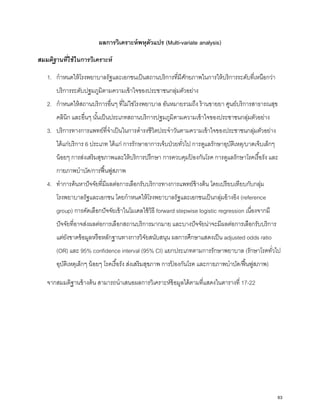 ผลการวิเคราะห์พหุตัวแปร (Multi-variate analysis)
สมมติฐานที่ใช้ในการวิเคราะห์
1. กําหนดให้โรงพยาบาลรัฐและเอกชนเป็นสถานบริการที่มีศักยภาพในการให้บริการระดับที่เหนือกว่า
บริการระดับปฐมภูมิตามความเข้าใจของประชาชนกลุ่มตัวอย่าง
2. กําหนดให้สถานบริการอื่นๆ ที่ไม่ใช่โรงพยาบาล อันหมายรวมถึง ร้านขายยา ศูนย์บริการสาธารณสุข
คลินิก และอื่นๆ นั้นเป็นประเภทสถานบริการปฐมภูมิตามความเข้าใจของประชาชนกลุ่มตัวอย่าง
3. บริการทางการแพทย์ที่จําเป็นในการดํารงชีวิตประจําวันตามความเข้าใจของประชาชนกลุ่มตัวอย่าง
ได้แก่บริการ 6 ประเภท ได้แก่ การรักษาอาการเจ็บป่วยทั่วไป การดูแลรักษาอุบัติเหตุ/บาดเจ็บเล็กๆ
น้อยๆ การส่งเสริมสุขภาพและให้บริการปรึกษา การควบคุมป้ องกันโรค การดูแลรักษาโรคเรื้อรัง และ
กายภาพบําบัด/การฟื้นฟูสภาพ
4. ทําการค้นหาปัจจัยที่มีผลต่อการเลือกรับบริการทางการแพทย์ข้างต้น โดยเปรียบเทียบกับกลุ่ม
โรงพยาบาลรัฐและเอกชน โดยกําหนดให้โรงพยาบาลรัฐและเอกชนเป็นกลุ่มอ้างอิง (reference
group) การคัดเลือกปัจจัยเข้าในโมเดลใช้วิธี forward stepwise logistic regression เนื่องจากมี
ปัจจัยที่อาจส่งผลต่อการเลือกสถานบริการมากมาย และบางปัจจัยน่าจะมีผลต่อการเลือกรับบริการ
แต่ยังขาดข้อมูลหรือหลักฐานทางการวิจัยสนับสนุน ผลการศึกษาแสดงเป็น adjusted odds ratio
(OR) และ 95% confidence interval (95% CI) แยกประเภทตามการรักษาพยาบาล (รักษาโรคทั่วไป
อุบัติเหตุเล็กๆ น้อยๆ โรคเรื้อรัง ส่งเสริมสุขภาพ การป้ องกันโรค และกายภาพบําบัด/ฟื้นฟูสภาพ)
จากสมมติฐานข้างต้น สามารถนําเสนอผลการวิเคราะห์ข้อมูลได้ตามที่แสดงในตารางที่ 17-22
63
 