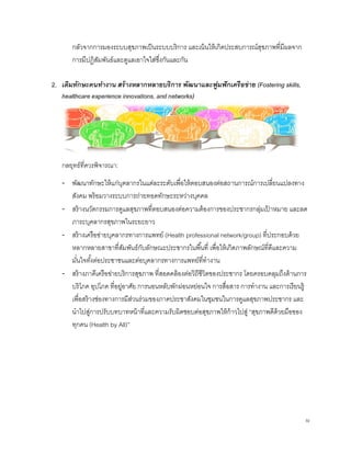 IV
 
กลัวจากการมองระบบสุขภาพเป็นระบบบริการ และเน้นให้เกิดประสบการณ์สุขภาพที่มีผลจาก
การมีปฏิสัมพันธ์และดูแลเอาใจใส่ซึ่งกันและกัน
2. เติมทักษะคนทํางาน สร้างหลากหลายบริการ พัฒนาและฟูมฟักเครือข่าย (Fostering skills,
healthcare experience innovations, and networks) 
กลยุทธ์ที่ควรพิจารณา:
‐ พัฒนาทักษะให้แก่บุคลากรในแต่ละระดับเพื่อให้ตอบสนองต่อสถานการณ์การเปลี่ยนแปลงทาง
สังคม พร้อมวางระบบการถ่ายทอดทักษะระหว่างบุคคล
‐ สร้างนวัตกรรมการดูแลสุขภาพที่ตอบสนองต่อความต้องการของประชากรกลุ่มเป้ าหมาย และลด
ภาระบุคลากรสุขภาพในระยะยาว
‐ สร้างเครือข่ายบุคลากรทางการแพทย์ (Health professional network/group) ที่ประกอบด้วย
หลากหลายสาขาที่สัมพันธ์กับลักษณะประชากรในพื้นที่ เพื่อให้เกิดภาพลักษณ์ที่ดีและความ
มั่นใจทั้งต่อประชาชนและต่อบุคลากรทางการแพทย์ที่ทํางาน
‐ สร้างภาคีเครือข่ายบริการสุขภาพ ที่สอดคล้องต่อวิถีชีวิตของประชากร โดยครอบคลุมถึงด้านการ
บริโภค อุปโภค ที่อยู่อาศัย การนอนหลับพักผ่อนหย่อนใจ การสื่อสาร การทํางาน และการเรียนรู้
เพื่อสร้างช่องทางการมีส่วนร่วมของภาคประชาสังคมในชุมชนในการดูแลสุขภาพประชากร และ
นําไปสู่การปรับบทบาทหน้าที่และความรับผิดชอบต่อสุขภาพให้ก้าวไปสู่ “สุขภาพดีด้วยมือของ
ทุกคน (Health by All)”
 