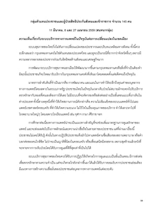 กลุ่มตัวแทนประชาชนและผู้ป่วยสิทธิประกันสังคมและข้าราชการ จํานวน 145 คน
11 มีนาคม, 8 และ 27 เมษายน 2559 (สนทนากลุ่ม)
ความเห็นเกี่ยวกับระบบบริการทางการแพทย์ในปัจจุบันต่อการเปลี่ยนแปลงในเขตเมือง
ระบบสุขภาพของไทยวิ่งไม่ทันการเปลี่ยนแปลงของประชากรและบริบทแวดล้อมทางสังคม ทั้งนี้ควร
ระลึกเสมอว่า กรุงเทพมหานครไม่ใช่ตัวแทนของประเทศไทย และดูจะเป็นกรณีที่ยากกว่าจังหวัดอื่นๆ เพราะมี
ความหลากหลายของประชากรร่วมกับอิทธิพลด้านสังคมและเศรษฐกิจมาก
การพัฒนาระบบบริการสุขภาพนอกเมืองให้พัฒนามากขึ้นตามกรุงเทพมหานครคือสิ่งที่จําเป็นต้องทํา
มิฉะนั้นประชาชนก็จะไหลมารับบริการในกรุงเทพมหานครดังที่เห็นมาโดยตลอดตั้งแต่อดีตจนถึงปัจจุบัน
มาตรการลําดับต้นที่จําเป็นมากคือ การพัฒนาคน และแผนในการทําให้ระลึกถึงคุณค่าของบุคลากร
ทางการแพทย์โดยเฉพาะในระบบภาครัฐ ประชาชนไทยในปัจจุบันเวลาเจ็บป่วยไม่สบายมักจะตรงไปรับบริการ
ตรวจรักษากับหมอที่ตนเองต้องการได้เลย ไม่มีระบบที่จะคัดกรองหรือส่งต่ออย่างเป็นขั้นตอนแบบที่เราเห็นใน
ต่างประเทศ ทั้งนี้สาเหตุหนึ่งที่ทําให้เกิดสถานการณ์ดังกล่าวคือ ความไม่เข้มแข็งของระบบแพทย์ทั่วไปและ
แพทย์เวชศาสตร์ครอบครัว ที่ทําให้เกิดความระแวง ไม่ไว้ใจในเรื่องคุณภาพของบริการ ทําให้เสาะหาไปที่
โรงพยาบาลใหญ่ๆ โดยเฉพาะโรงเรียนแพทย์ เช่น จุฬาฯ รามา ศิริราช ฯลฯ
การศึกษาต่อเนื่องทางการแพทย์น่าจะเป็นแนวทางสําคัญที่จะช่วยเพิ่มมาตรฐานการดูแลรักษาของ
แพทย์ และจะส่งผลต่อไปถึงภาพลักษณ์และความน่าเชื่อถือในสายตาของประชาชน แต่ที่ผ่านมาเรื่องนี้
ประชาชนไม่เคยได้รับรู้ ดังนั้นในทางปฏิบัติประชาชนจึงมักไปหาแพทย์ตามชื่อเสียงของสถานพยาบาล หรือคํา
บอกต่อของคนใกล้ชิด ไม่ว่าจะเป็นญาติพี่น้องในครอบครัว หรือเพื่อนสนิทมิตรสหาย เพราะสุดท้ายแล้วหวังที่
จะหายจากการเจ็บป่วยโดยได้รับการดูแลที่ดีที่สุดเท่าที่เป็นไปได้
ระบบบริการสุขภาพของไทยควรได้รับการปฏิรูปให้เกิดกลไกการดูแลแบบเป็นขั้นเป็นตอน มีการส่งต่อ
เพื่อตรวจรักษาตามความจําเป็น แต่จะเกิดกลไกดังกล่าวขึ้นมาได้แล้วได้รับการยอมรับจากประชาชนย่อมต้อง
มีแนวทางการสร้างความเชื่อมั่นของประชาชนต่อบุคลากรทางการแพทย์แต่ละระดับ
84
 