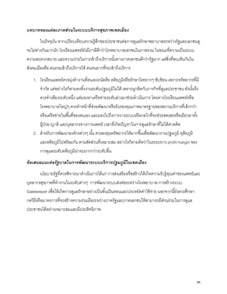 บทบาทของแต่ละภาคส่วนในระบบบริการสุขภาพเขตเมือง
ในปัจจุบัน หากเปรียบเทียบความรู้สึกของประชาชนต่อการดูแลรักษาพยาบาลระหว่างรัฐและเอกชนดู
จะไม่ต่างกันมากนัก โรงเรียนแพทย์ยังมีภาษีดีกว่าโรงพยาบาลเอกชนในภาพรวม ในขณะที่ความเป็นระบบ
ความสะดวกสบาย และความง่ายในการเข้าถึงบริการนั้นทางภาคเอกชนดีกว่ารัฐมาก แต่สิ่งที่พบเห็นกันใน
สังคมเมืองคือ คนรวยเข้าถึงบริการได้ คนจนยากที่จะเข้าถึงบริการ
1. โรงเรียนแพทย์ควรมุ่งทํางานที่ตนเองถนัดคือ ตติยภูมิหรือรักษาโรคยากๆ ซับซ้อน เพราะทรัพยากรที่มี
จํากัด แต่อย่างไรก็ตามคงทิ้งงานระดับปฐมภูมิไม่ได้ เพราะผูกติดกับภารกิจที่ดูแลประชาชน ดังนั้นจึง
ควรทําเพียงระดับหนึ่ง แต่มองหาเครือข่ายระดับล่างมาช่วยดําเนินการ โดยทางโรงเรียนแพทย์หรือ
โรงพยาบาลใหญ่ๆ ควรทําหน้าที่ช่วยพัฒนาหรือรับรองคุณภาพมาตรฐานของสถานบริการที่เล็กกว่า
หรือเครือข่ายในพื้นที่ของตนเอง และมองไปถึงการวางระบบหรือกลไกที่จะช่วยชดเชยหรือเยียวยาทั้ง
ผู้ป่วย ญาติ และบุคลากรทางการแพทย์ เวลาที่เกิดปัญหาในการดูแลรักษาที่ไม่ได้คาดคิด
2. สําหรับการพัฒนาองค์กรต่างๆ นั้น ควรลงทุนทรัพยากรให้มากขึ้นเพื่อพัฒนางานปฐมภูมิ ทุติยภูมิ
และตติยภูมิไปพร้อมกัน ตามสัดส่วนที่เหมาะสม อย่างไรก็ตามคิดว่าในระยะยาว profit margin ของ
การดูแลระดับตติยภูมิน่าจะมากกว่าระดับอื่น
ข้อเสนอแนะต่อรัฐบาลในการพัฒนาระบบบริการปฐมภูมิในเขตเมือง
นโยบายรัฐที่ควรพิจารณาดําเนินการได้แก่ การส่งเสริมหรือสร้างให้เกิดความรับรู้คุณค่าของแพทย์และ
บุคลากรสุขภาพที่ทํางานในระดับต่างๆ การพัฒนาระบบส่งต่อระหว่างโรงพยาบาล การสร้างระบบ
Gatekeeper เพื่อให้เกิดการดูแลรักษาอย่างเป็นขั้นเป็นตอนและประหยัดค่าใช้จ่าย นอกจากนี้ยังควรศึกษา
กลวิธีหรือมาตรการที่จะสร้างความร่วมมือระหว่างภาครัฐและภาคเอกชนให้สามารถมีส่วนร่วมในการดูแล
ประชาชนได้อย่างเหมาะสมและมีประสิทธิภาพ
85
 