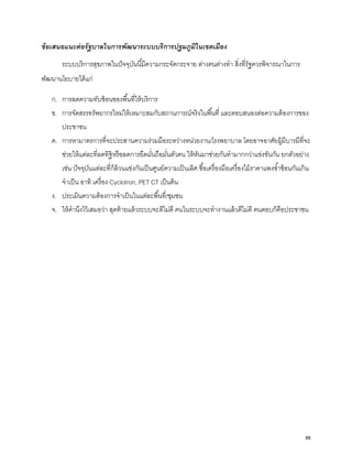 ข้อเสนอแนะต่อรัฐบาลในการพัฒนาระบบบริการปฐมภูมิในเขตเมือง
ระบบบริการสุขภาพในปัจจุบันนี้มีความกระจัดกระจาย ต่างคนต่างทํา สิ่งที่รัฐควรพิจารณาในการ
พัฒนานโยบายได้แก่
ก. การลดความทับซ้อนของพื้นที่ให้บริการ
ข. การจัดสรรทรัพยากรใหม่ให้เหมาะสมกับสถานการณ์จริงในพื้นที่ และตอบสนองต่อความต้องการของ
ประชาชน
ค. การหามาตรการที่จะประสานความร่วมมือระหว่างหน่วยงาน/โรงพยาบาล โดยอาจอาศัยผู้มีบารมีที่จะ
ช่วยให้แต่ละที่ลดทิฐิหรือลดการยึดมั่นถือมั่นตัวตน ให้หันมาช่วยกันทํามากกว่าแข่งขันกัน ยกตัวอย่าง
เช่น ปัจจุบันแต่ละที่ก็ล้วนแข่งกันเป็นศูนย์ความเป็นเลิศ ซื้อเครื่องมือเครื่องไม้ราคาแพงซํ้าซ้อนกันเกิน
จําเป็น อาทิ เครื่อง Cyclotron, PET CT เป็นต้น
ง. ประเมินความต้องการจําเป็นในแต่ละพื้นที่/ชุมชน
จ. ให้คํานึงไว้เสมอว่า สุดท้ายแล้วระบบจะดีไม่ดี คนในระบบจะทํางานแล้วดีไม่ดี คนตอบก็คือประชาชน
88
 