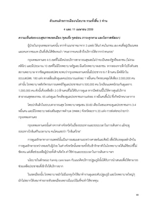 ตัวแทนฝ่ายการเมือง/นโยบาย รวมทั้งสิ้น 3 ท่าน
4 และ 11 เมษายน 2559
ความเห็นต่อระบบสุขภาพเขตเมือง (จุดแข็ง จุดอ่อน ภาวะคุกคาม และโอกาสพัฒนา)
ผู้ป่วยในกรุงเทพมหานครนั้น หากจําแนกอาจมาจาก 3 แหล่ง ได้แก่ คนในกทม.เอง คนที่อยู่ปริมณฑล
และคนจากชนบท เป็นที่เห็นได้ชัดเจนว่า “คนยากจนจะเข้าถึงบริการได้ยากกว่าคนรวย”
กรุงเทพมหานคร 4-5 เขตที่ไม่มีหน่วยบริการสาธารณสุขเลยไม่ว่าจะเป็นของรัฐหรือเอกชน (ไม่รวม
คลินิก) และมีประมาณ 10 เขตที่ไม่มีโรงพยาบาลรัฐเลย มีแต่โรงพยาบาลเอกชน หากลองเจาะลึกไปถึงตัวเลข
สถานพยาบาล จากข้อมูลของสปสช.จะพบว่ากรุงเทพมหานครนั้นมีประชากร 6-7 ล้านคน มีคลินิกใน
ระบบสปสช. 180 แห่ง ตกเฉลี่ยแล้วดูแลคนประมาณแห่งละ 1 หมื่นคน ก็ครอบคลุมได้เพียง 2,000,000 คน
เท่านั้น โรงพยาบาลสังกัดกรมการแพทย์ก็ดูแลประชาชนราว 500,000 คน โรงเรียนแพทย์รวมกันดูแลราว
1,000,000 คน ดังนั้นจึงเหลืออีก 2-3 ล้านคนที่ไม่ได้รับการดูแล หากปัดส่วนนี้ไปให้ทางศูนย์บริการ
สาธารณสุขของกทม. 65 แห่งดูแล ก็คงต้องดูแลประชาชนราวแห่งละ 4 หมื่นคนขึ้นไป ซึ่งก็หนักหนาเอาการ
โดยปกติแล้วในระบบสาธารณสุข โรงพยาบาลชุมชน 30-60 เตียงในชนบทจะดูแลประชาชนราว 3-4
หมื่นคน และมีโรงพยาบาลส่งเสริมสุขภาพตําบล (รพสต.) จังหวัดละราว 20 แห่ง การส่งต่อจะง่ายกว่า
กรุงเทพมหานคร
กรุงเทพมหานครนั้นต่างจากต่างจังหวัดในเรื่องระยะทางและระยะเวลาในการเดินทาง แม้จะดู
ระยะทางใกล้แต่กินเวลานาน จนโดนแซวว่า “ใกล้แต่ไกล”
การดูแลรักษาทางการแพทย์นั้นเป็นการผสมผสานระหว่างศาสตร์และศิลป์ เพื่อให้บรรลุผลสําเร็จใน
การดูแลรักษาระหว่างหมอกับผู้ป่วย ในต่างจังหวัดนั้นหลายครั้งรับเข้ารักษาตัวในโรงพยาบาลได้แม้ข้อบ่งชี้ไม่
ชัดเจน แต่เพื่อช่วยเหลือผู้ป่วยทั้งด้านจิตใจ ค่าใช้จ่ายและระยะเวลาในการเดินทาง ฯลฯ
นโยบายในลักษณะ Family care team กับแนวคิดบริการปฐมภูมินั้นได้รับการนําเสนอเพื่อให้สามารถ
ช่วยเหลือประชาชนที่เข้าถึงได้บริการยาก
ในเขตเมืองนั้น โรงพยาบาลมักไม่มีแรงจูงใจให้มาทํางานดูแลระดับปฐมภูมิ และโรงพยาบาลใหญ่ๆ
มักไม่อยากได้เหมาจ่ายรายหัวเขตเมืองเพราะมีแนวโน้มที่จะทําให้ขาดทุน
89
 