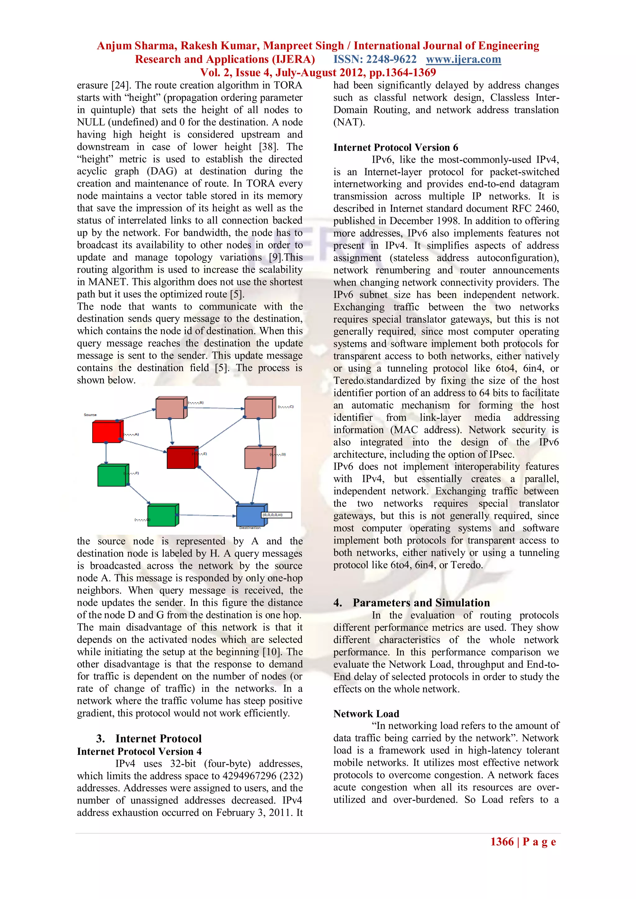 Anjum Sharma, Rakesh Kumar, Manpreet Singh / International Journal of Engineering
          Research and Applications (IJERA)      ISSN: 2248-9622 www.ijera.com
                      Vol. 2, Issue 4, July-August 2012, pp.1364-1369
erasure [24]. The route creation algorithm in TORA      had been significantly delayed by address changes
starts with “height” (propagation ordering parameter    such as classful network design, Classless Inter-
in quintuple) that sets the height of all nodes to      Domain Routing, and network address translation
NULL (undefined) and 0 for the destination. A node      (NAT).
having high height is considered upstream and
downstream in case of lower height [38]. The            Internet Protocol Version 6
“height” metric is used to establish the directed                 IPv6, like the most-commonly-used IPv4,
acyclic graph (DAG) at destination during the           is an Internet-layer protocol for packet-switched
creation and maintenance of route. In TORA every        internetworking and provides end-to-end datagram
node maintains a vector table stored in its memory      transmission across multiple IP networks. It is
that save the impression of its height as well as the   described in Internet standard document RFC 2460,
status of interrelated links to all connection backed   published in December 1998. In addition to offering
up by the network. For bandwidth, the node has to       more addresses, IPv6 also implements features not
broadcast its availability to other nodes in order to   present in IPv4. It simplifies aspects of address
update and manage topology variations [9].This          assignment (stateless address autoconfiguration),
routing algorithm is used to increase the scalability   network renumbering and router announcements
in MANET. This algorithm does not use the shortest      when changing network connectivity providers. The
path but it uses the optimized route [5].               IPv6 subnet size has been independent network.
The node that wants to communicate with the             Exchanging traffic between the two networks
destination sends query message to the destination,     requires special translator gateways, but this is not
which contains the node id of destination. When this    generally required, since most computer operating
query message reaches the destination the update        systems and software implement both protocols for
message is sent to the sender. This update message      transparent access to both networks, either natively
contains the destination field [5]. The process is      or using a tunneling protocol like 6to4, 6in4, or
shown below.                                            Teredo.standardized by fixing the size of the host
                                                        identifier portion of an address to 64 bits to facilitate
                                                        an automatic mechanism for forming the host
                                                        identifier from link-layer media addressing
                                                        information (MAC address). Network security is
                                                        also integrated into the design of the IPv6
                                                        architecture, including the option of IPsec.
                                                        IPv6 does not implement interoperability features
                                                        with IPv4, but essentially creates a parallel,
                                                        independent network. Exchanging traffic between
                                                        the two networks requires special translator
                                                        gateways, but this is not generally required, since
                                                        most computer operating systems and software
the source node is represented by A and the             implement both protocols for transparent access to
destination node is labeled by H. A query messages      both networks, either natively or using a tunneling
is broadcasted across the network by the source         protocol like 6to4, 6in4, or Teredo.
node A. This message is responded by only one-hop
neighbors. When query message is received, the
node updates the sender. In this figure the distance    4. Parameters and Simulation
of the node D and G from the destination is one hop.             In the evaluation of routing protocols
The main disadvantage of this network is that it        different performance metrics are used. They show
depends on the activated nodes which are selected       different characteristics of the whole network
while initiating the setup at the beginning [10]. The   performance. In this performance comparison we
other disadvantage is that the response to demand       evaluate the Network Load, throughput and End-to-
for traffic is dependent on the number of nodes (or     End delay of selected protocols in order to study the
rate of change of traffic) in the networks. In a        effects on the whole network.
network where the traffic volume has steep positive
gradient, this protocol would not work efficiently.     Network Load
                                                                  “In networking load refers to the amount of
    3. Internet Protocol                                data traffic being carried by the network”. Network
Internet Protocol Version 4                             load is a framework used in high-latency tolerant
         IPv4 uses 32-bit (four-byte) addresses,        mobile networks. It utilizes most effective network
which limits the address space to 4294967296 (232)      protocols to overcome congestion. A network faces
addresses. Addresses were assigned to users, and the    acute congestion when all its resources are over-
number of unassigned addresses decreased. IPv4          utilized and over-burdened. So Load refers to a
address exhaustion occurred on February 3, 2011. It

                                                                                               1366 | P a g e
 