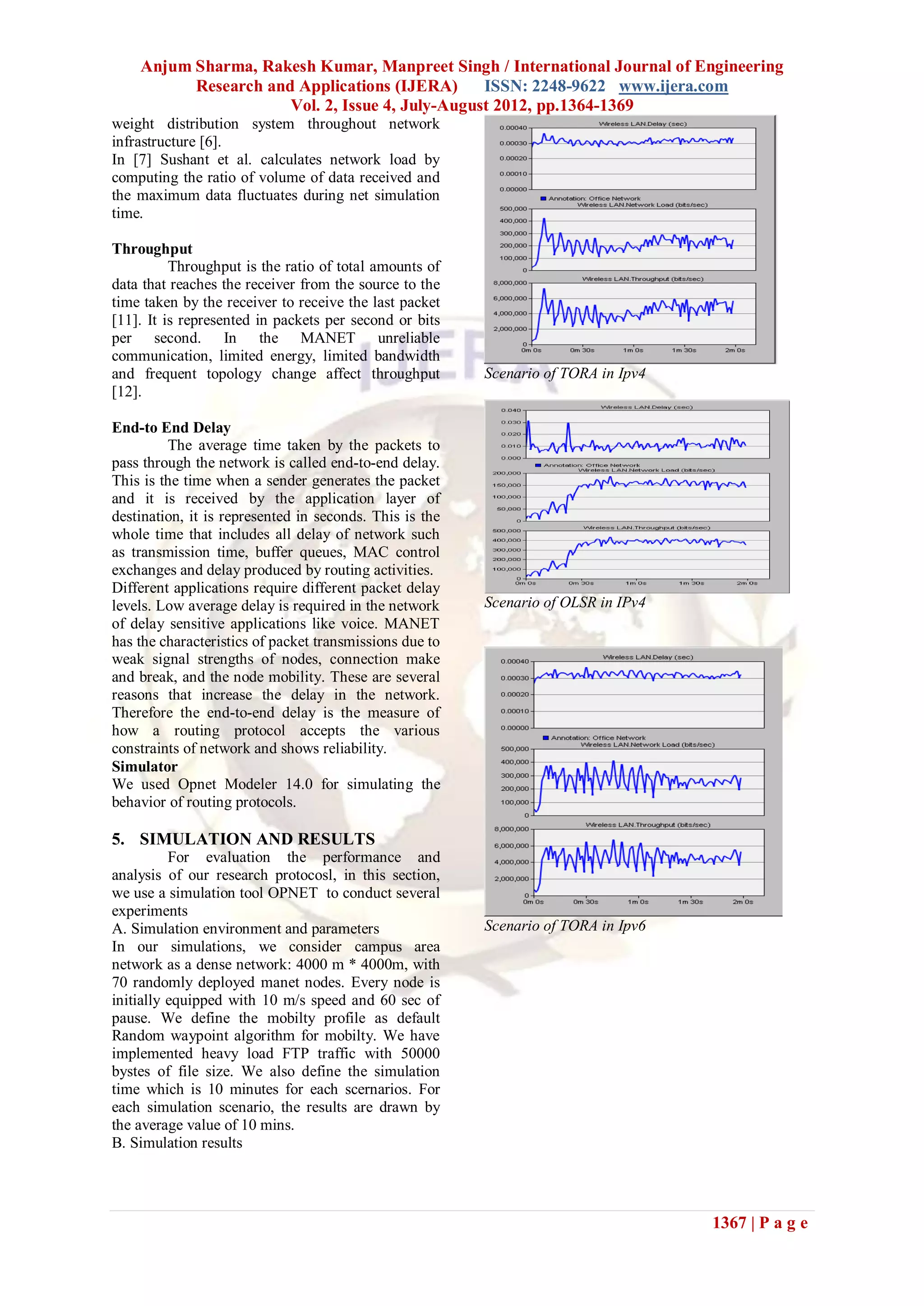 Anjum Sharma, Rakesh Kumar, Manpreet Singh / International Journal of Engineering
          Research and Applications (IJERA)      ISSN: 2248-9622 www.ijera.com
                      Vol. 2, Issue 4, July-August 2012, pp.1364-1369
weight distribution system throughout network
infrastructure [6].
In [7] Sushant et al. calculates network load by
computing the ratio of volume of data received and
the maximum data fluctuates during net simulation
time.

Throughput
          Throughput is the ratio of total amounts of
data that reaches the receiver from the source to the
time taken by the receiver to receive the last packet
[11]. It is represented in packets per second or bits
per second. In the MANET unreliable
communication, limited energy, limited bandwidth
and frequent topology change affect throughput           Scenario of TORA in Ipv4
[12].

End-to End Delay
         The average time taken by the packets to
pass through the network is called end-to-end delay.
This is the time when a sender generates the packet
and it is received by the application layer of
destination, it is represented in seconds. This is the
whole time that includes all delay of network such
as transmission time, buffer queues, MAC control
exchanges and delay produced by routing activities.
Different applications require different packet delay
levels. Low average delay is required in the network     Scenario of OLSR in IPv4
of delay sensitive applications like voice. MANET
has the characteristics of packet transmissions due to
weak signal strengths of nodes, connection make
and break, and the node mobility. These are several
reasons that increase the delay in the network.
Therefore the end-to-end delay is the measure of
how a routing protocol accepts the various
constraints of network and shows reliability.
Simulator
We used Opnet Modeler 14.0 for simulating the
behavior of routing protocols.

5. SIMULATION AND RESULTS
          For evaluation the performance and
analysis of our research protocosl, in this section,
we use a simulation tool OPNET to conduct several
experiments
A. Simulation environment and parameters                 Scenario of TORA in Ipv6
In our simulations, we consider campus area
network as a dense network: 4000 m * 4000m, with
70 randomly deployed manet nodes. Every node is
initially equipped with 10 m/s speed and 60 sec of
pause. We define the mobilty profile as default
Random waypoint algorithm for mobilty. We have
implemented heavy load FTP traffic with 50000
bystes of file size. We also define the simulation
time which is 10 minutes for each scernarios. For
each simulation scenario, the results are drawn by
the average value of 10 mins.
B. Simulation results




                                                                                    1367 | P a g e
 