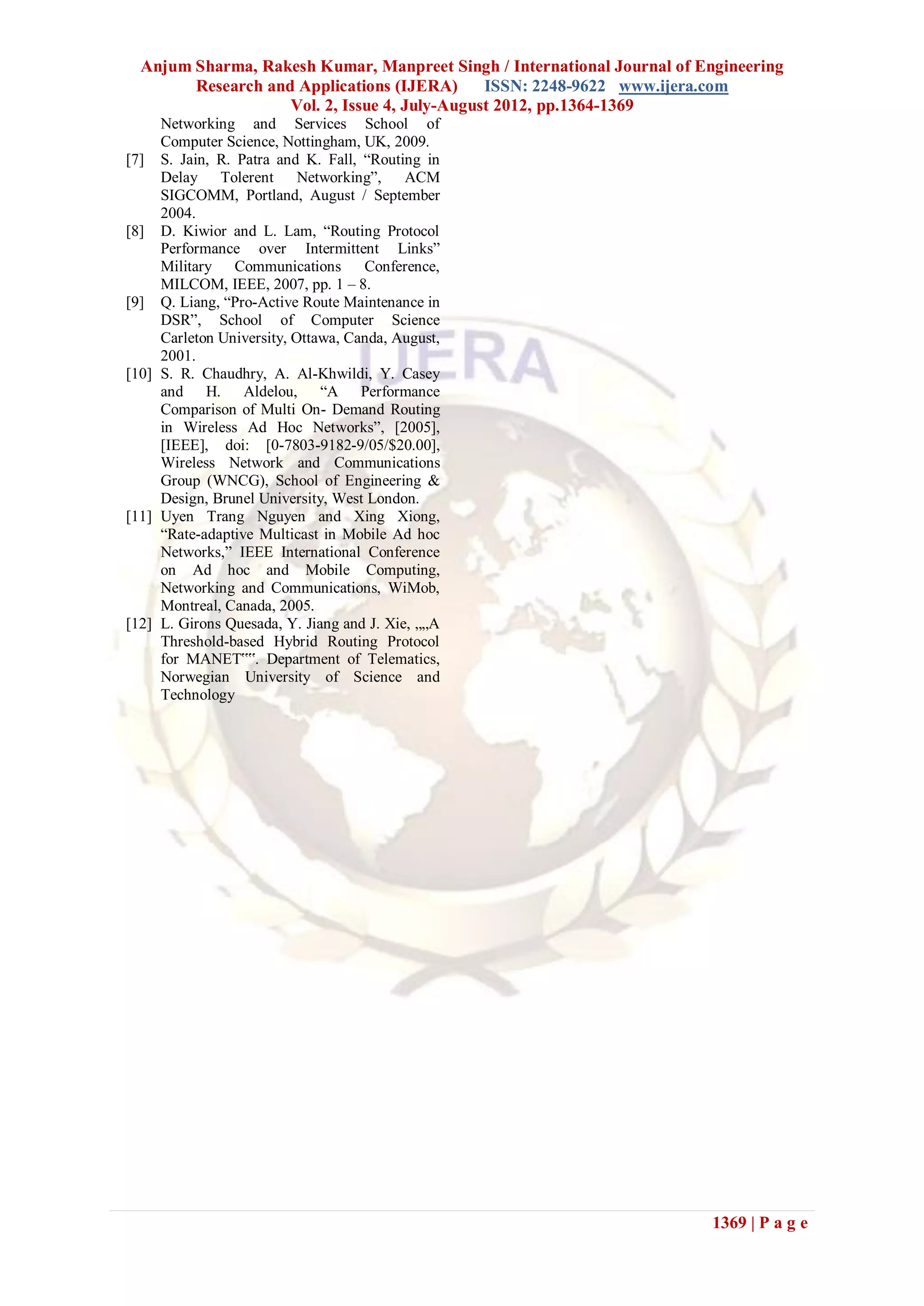 Anjum Sharma, Rakesh Kumar, Manpreet Singh / International Journal of Engineering
        Research and Applications (IJERA)      ISSN: 2248-9622 www.ijera.com
                    Vol. 2, Issue 4, July-August 2012, pp.1364-1369
     Networking and Services School of
     Computer Science, Nottingham, UK, 2009.
[7] S. Jain, R. Patra and K. Fall, “Routing in
     Delay Tolerent Networking”, ACM
     SIGCOMM, Portland, August / September
     2004.
[8] D. Kiwior and L. Lam, “Routing Protocol
     Performance over Intermittent Links”
     Military Communications Conference,
     MILCOM, IEEE, 2007, pp. 1 – 8.
[9] Q. Liang, “Pro-Active Route Maintenance in
     DSR”, School of Computer Science
     Carleton University, Ottawa, Canda, August,
     2001.
[10] S. R. Chaudhry, A. Al-Khwildi, Y. Casey
     and H. Aldelou, “A Performance
     Comparison of Multi On- Demand Routing
     in Wireless Ad Hoc Networks”, [2005],
     [IEEE], doi: [0-7803-9182-9/05/$20.00],
     Wireless Network and Communications
     Group (WNCG), School of Engineering &
     Design, Brunel University, West London.
[11] Uyen Trang Nguyen and Xing Xiong,
     “Rate-adaptive Multicast in Mobile Ad hoc
     Networks,” IEEE International Conference
     on Ad hoc and Mobile Computing,
     Networking and Communications, WiMob,
     Montreal, Canada, 2005.
[12] L. Girons Quesada, Y. Jiang and J. Xie, „„A
     Threshold-based Hybrid Routing Protocol
     for MANET‟‟. Department of Telematics,
     Norwegian University of Science and
     Technology




                                                                          1369 | P a g e
 