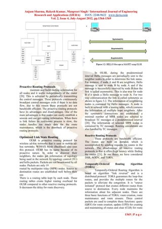 Anjum Sharma, Rakesh Kumar, Manpreet Singh / International Journal of Engineering
          Research and Applications (IJERA)      ISSN: 2248-9622 www.ijera.com
                      Vol. 2, Issue 4, July-August 2012, pp.1364-1369




                                                                  In OLSR, during the predetermined
                                                        interval Hello messages are periodically sent to the
                                                        neighbor nodes in order to determine the link status.
                                                        For instance, if node A and B are neighbors, Hello
                                                        message is sent to node B by node A and if the
Proactive Routing Protocols
                                                        message is successfully received by node B then the
          maintain and build routing information for
                                                        link is called asymmetric. This is also true for node
all nodes and it works independently of the router
                                                        B if it sends a Hello message to node A. For two
[20]. This is achieved by periodically transmitting
                                                        way communication the link is called symmetric as
the control messages. These protocols continuously
                                                        shown in figure 3.2. The information of neighboring
broadcast control messages even if there is no data
                                                        nodes is contained by Hello messages. A node is
flow, due to this reason these protocols are not
                                                        built in network with a routing table, which contains
bandwidth efficient. The proactive routing protocols
                                                        the information of multiple hope neighbors. After
have its advantages and disadvantages. One of the
                                                        the symmetric connections are established, a
main advantages is that nodes can easily establish a
                                                        minimal number of MPR nodes are selected to
session and can get routing information. When there
                                                        broadcast TC messages at a predetermined interval
is link failure its restructure process is slow, the
                                                        [20]. The information of selected MPR nodes is
nodes handles too much data for the route
                                                        contained by TC message. Routing calculations are
maintenance, which is the drawback of proactive
                                                        also handled by TC messages.
routing protocols.
                                                        Reactive Routing Protocols
Optimized Link State Routing                                     These protocols are bandwidth efficient.
         OLSR is proactive routing protocol for
                                                        The routes are built on demand, which is
wireless ad-hoc networks that is used in mobile ad-
                                                        accomplished by sending requests for routes in the
hoc networks. WIMAX Mesh (Backhaul) also uses
                                                        network. The disadvantage of reactive routing
this protocol. OLSR has its name because of its
                                                        protocols is that it offers high latency while finding
proactive nature. In order to discover their
                                                        the routes [21]. In our thesis we have considered
neighbors, the nodes get information of topology
                                                        DSR, AODV, and TORA.
being used in the network by topology control (TC)
and hello packets. Packets are not broadcasted by all
                                                        Temporally-Ordered           Routing        Algorithm
nodes. Packets are only 19
                                                        (TORA)
routed by multipoint relay (MPR) nodes. Source to
                                                                  Temporally-Ordered Routing Algorithm is
destination routes are established well before their
                                                        based on algorithm “link reversal” and is a
use.
                                                        distributed protocol. TORA guarantees the loop-free
There is a routing table kept by each node. These
                                                        routes, and provides the multiple routes for the
routing tables create higher routing overhead for
                                                        packets to alleviate the congestion. It is “source
OLSR compared to other reactive routing protocols.
                                                        initiated” protocol that creates different routes from
It decreases the delay for route discovery.
                                                        source to destination. Every node maintains the
                                                        information about his adjacent nodes. There are
                                                        three basic functions of TORA: route creation, route
                                                        maintenance and route erasure. Three control
                                                        packets are used to complete these functions: query
                                                        (QRY) for route creation, update (UPD) for creating
                                                        and maintaining of routes and clear (CLR) for route

                                                                                             1365 | P a g e
 