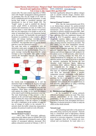 Anjum Sharma, Rakesh Kumar, Manpreet Singh / International Journal of Engineering
          Research and Applications (IJERA)      ISSN: 2248-9622 www.ijera.com
                      Vol. 2, Issue 4, July-August 2012, pp.1364-1369
erasure [24]. The route creation algorithm in TORA      had been significantly delayed by address changes
starts with “height” (propagation ordering parameter    such as classful network design, Classless Inter-
in quintuple) that sets the height of all nodes to      Domain Routing, and network address translation
NULL (undefined) and 0 for the destination. A node      (NAT).
having high height is considered upstream and
downstream in case of lower height [38]. The            Internet Protocol Version 6
“height” metric is used to establish the directed                 IPv6, like the most-commonly-used IPv4,
acyclic graph (DAG) at destination during the           is an Internet-layer protocol for packet-switched
creation and maintenance of route. In TORA every        internetworking and provides end-to-end datagram
node maintains a vector table stored in its memory      transmission across multiple IP networks. It is
that save the impression of its height as well as the   described in Internet standard document RFC 2460,
status of interrelated links to all connection backed   published in December 1998. In addition to offering
up by the network. For bandwidth, the node has to       more addresses, IPv6 also implements features not
broadcast its availability to other nodes in order to   present in IPv4. It simplifies aspects of address
update and manage topology variations [9].This          assignment (stateless address autoconfiguration),
routing algorithm is used to increase the scalability   network renumbering and router announcements
in MANET. This algorithm does not use the shortest      when changing network connectivity providers. The
path but it uses the optimized route [5].               IPv6 subnet size has been independent network.
The node that wants to communicate with the             Exchanging traffic between the two networks
destination sends query message to the destination,     requires special translator gateways, but this is not
which contains the node id of destination. When this    generally required, since most computer operating
query message reaches the destination the update        systems and software implement both protocols for
message is sent to the sender. This update message      transparent access to both networks, either natively
contains the destination field [5]. The process is      or using a tunneling protocol like 6to4, 6in4, or
shown below.                                            Teredo.standardized by fixing the size of the host
                                                        identifier portion of an address to 64 bits to facilitate
                                                        an automatic mechanism for forming the host
                                                        identifier from link-layer media addressing
                                                        information (MAC address). Network security is
                                                        also integrated into the design of the IPv6
                                                        architecture, including the option of IPsec.
                                                        IPv6 does not implement interoperability features
                                                        with IPv4, but essentially creates a parallel,
                                                        independent network. Exchanging traffic between
                                                        the two networks requires special translator
                                                        gateways, but this is not generally required, since
                                                        most computer operating systems and software
the source node is represented by A and the             implement both protocols for transparent access to
destination node is labeled by H. A query messages      both networks, either natively or using a tunneling
is broadcasted across the network by the source         protocol like 6to4, 6in4, or Teredo.
node A. This message is responded by only one-hop
neighbors. When query message is received, the
node updates the sender. In this figure the distance    4. Parameters and Simulation
of the node D and G from the destination is one hop.             In the evaluation of routing protocols
The main disadvantage of this network is that it        different performance metrics are used. They show
depends on the activated nodes which are selected       different characteristics of the whole network
while initiating the setup at the beginning [10]. The   performance. In this performance comparison we
other disadvantage is that the response to demand       evaluate the Network Load, throughput and End-to-
for traffic is dependent on the number of nodes (or     End delay of selected protocols in order to study the
rate of change of traffic) in the networks. In a        effects on the whole network.
network where the traffic volume has steep positive
gradient, this protocol would not work efficiently.     Network Load
                                                                  “In networking load refers to the amount of
    3. Internet Protocol                                data traffic being carried by the network”. Network
Internet Protocol Version 4                             load is a framework used in high-latency tolerant
         IPv4 uses 32-bit (four-byte) addresses,        mobile networks. It utilizes most effective network
which limits the address space to 4294967296 (232)      protocols to overcome congestion. A network faces
addresses. Addresses were assigned to users, and the    acute congestion when all its resources are over-
number of unassigned addresses decreased. IPv4          utilized and over-burdened. So Load refers to a
address exhaustion occurred on February 3, 2011. It

                                                                                               1366 | P a g e
 