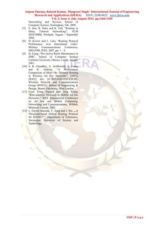 Anjum Sharma, Rakesh Kumar, Manpreet Singh / International Journal of Engineering
        Research and Applications (IJERA)      ISSN: 2248-9622 www.ijera.com
                    Vol. 2, Issue 4, July-August 2012, pp.1364-1369
     Networking and Services School of
     Computer Science, Nottingham, UK, 2009.
[7] S. Jain, R. Patra and K. Fall, “Routing in
     Delay Tolerent Networking”, ACM
     SIGCOMM, Portland, August / September
     2004.
[8] D. Kiwior and L. Lam, “Routing Protocol
     Performance over Intermittent Links”
     Military Communications Conference,
     MILCOM, IEEE, 2007, pp. 1 – 8.
[9] Q. Liang, “Pro-Active Route Maintenance in
     DSR”, School of Computer Science
     Carleton University, Ottawa, Canda, August,
     2001.
[10] S. R. Chaudhry, A. Al-Khwildi, Y. Casey
     and H. Aldelou, “A Performance
     Comparison of Multi On- Demand Routing
     in Wireless Ad Hoc Networks”, [2005],
     [IEEE], doi: [0-7803-9182-9/05/$20.00],
     Wireless Network and Communications
     Group (WNCG), School of Engineering &
     Design, Brunel University, West London.
[11] Uyen Trang Nguyen and Xing Xiong,
     “Rate-adaptive Multicast in Mobile Ad hoc
     Networks,” IEEE International Conference
     on Ad hoc and Mobile Computing,
     Networking and Communications, WiMob,
     Montreal, Canada, 2005.
[12] L. Girons Quesada, Y. Jiang and J. Xie, „„A
     Threshold-based Hybrid Routing Protocol
     for MANET‟‟. Department of Telematics,
     Norwegian University of Science and
     Technology




                                                                          1369 | P a g e
 