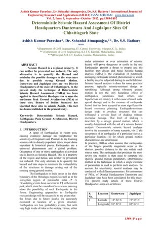 Ashish Kumar Parashar, Dr. Sohanlal Atmapoojya, Dr. S.S. Rathore / International Journal of
     Engineering Research and Applications (IJERA) ISSN: 2248-9622 www.ijera.com
                  Vol. 2, Issue 5, September- October 2012, pp.1389-1402
           Deterministic Seismic Hazard Assessment Of District
            Headquarters Dantewara And Jagdalpur Sites Of
                            Chhattisgarh State
  Ashish Kumar Parashar*, Dr. Sohanlal Atmapoojya,**, Dr. S.S. Rathore
                                 ***
                *(Department of Civil Engineering, IT, Central University, Bilaspur, C.G., India)
                  ** (Department of Civil Engineering, K.I.T.S. Ramtek, Maharashtra, India)
                         ***(Principal, M.I.E.T. Kudwa, Gondia, Maharashtra, India)

                                                           under estimation or over estimation of seismic
 ABSTRACT                                                  hazard will prove dangerous or costly in the end
        Seismic Hazard is a regional property. It          Earthquakes present a threat to people and the
can neither be prevented nor reduced. The only             facilities they design and build. Seismic hazard
alternative is to quantify the Hazard and                  analysis (SHA) is the evaluation of potentially
minimize the possible damages to the structures            damaging earthquake related phenomenon to which
due to possible strong Ground Motion.                      a facility may be subjected during its useful lifetime.
Dantewara and Jagdalpur sites are two District             Seismic hazard analysis is done for some practical
Headquarters of the state of Chhattisgarh. In the          purpose, typically seismic-resistant design or
present study the technique of Deterministic               retrofitting. Although strong vibratory ground
Seismic Hazard Assessment (DSHA) has been                  motion is not the only hazardous effect of
applied to these District Headquarters to asses the        earthquakes (landslides, fault offsets and
maximum Peak Ground Acceleration (PGA) at                  liquefaction are others), it is the cause of much wide
these sites. Beauro of Indian Standard has                 spread damage and is the measure of earthquake
specified these sites in seismic Zone. This fact         hazard that has been accepted as most significant for
has been established in the present study.                 hazard resistance planning. Earthquake-resistant
                                                           design seeks to produce structures that can
Keywords-     Deterministic Seismic Hazard,                withstand a certain level of shaking without
Earthquake, Peak Ground Acceleration, District             excessive damage. That level of shaking is
Headquarters.                                              described by a design ground motion, which is
                                                           usually determined with the aid of a seismic hazard
                                                           analysis. Deterministic seismic hazard analyses
I. INTRODUCTION                                            involve the assumption of some scenario, viz (i) the
          A spate of Earthquakes in recent past,           occurrence of an earthquake of a particular size at a
causing extensive damage has heightened the                particular location, (ii) for which ground motion
sensitivity of Engineers and Planners to the looming       characteristics are determined.
seismic risk in densely populated cities, major dams       In practice, DSHAs often assume that earthquakes
important & historical places. Earthquakes are a           of the largest possible magnitude occur at the
universal phenomenon and a global problem.                 shortest possible distance to the site within each
Occurrence of one or more earthquakes at a project         source zone. The earthquake that produces the most
site is known as Seismic Hazard. This is a property        severe site motion is then used to compute site
of the region and hence, can neither be prevented          specific ground motion parameters. Deterministic
nor reduced. The only alternate is to quantify the         method is the technique in which a single estimate
hazard and take steps to minimize the vulnerability        of parameters is used to perform each analysis. To
of the structures to damage arising out of the             account for uncertainty, several analyses may be
ensuing strong ground motion.                              conducted with different parameters. For assessment
          The Earthquakes in India occur in the plate      of PGA, of District Headquarters Dantewara and
boundary of the Himalayas region2 as well as in the        Jagdalpur sites have been considered for this study.
intra-plate region of peninsular India (P I).              The present study details of these District
Devastating events have occurred in P I in the recent      Headquarters sites are as follows:
past, which must be considered as a severe warning
about the possibility of such Earthquake in the
future. Engineering approaches to Earthquake                   S.      Location     Dantewara        Jagdalpur
resistant design will be successful to the extent that         No.
the forces due to future shocks are accurately                 1       Latitude  18º 54' N           19º 05' N
estimated at location of a given structure.
Earthquakes are low probability events, but with                       Longitude 81º 21' E           82º 04' E
very high levels of risks to the society. Hence, either


                                                                                                 1389 | P a g e
 