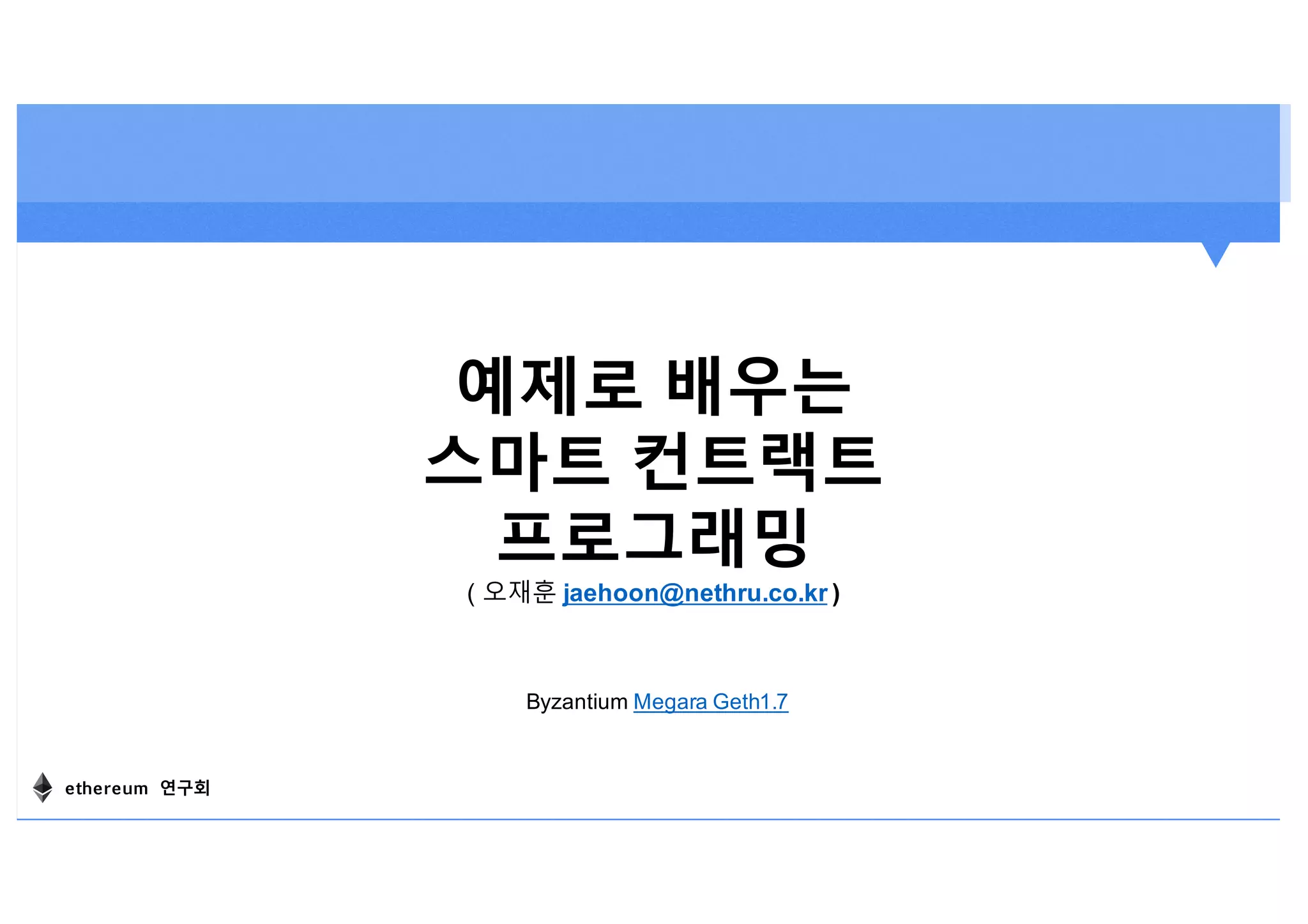 예제로 배우는
스마트 컨트랙트
프로그래밍
( 오재훈 jaehoon@nethru.co.kr )
Byzantium Megara Geth1.7
ethereum 연구회
 