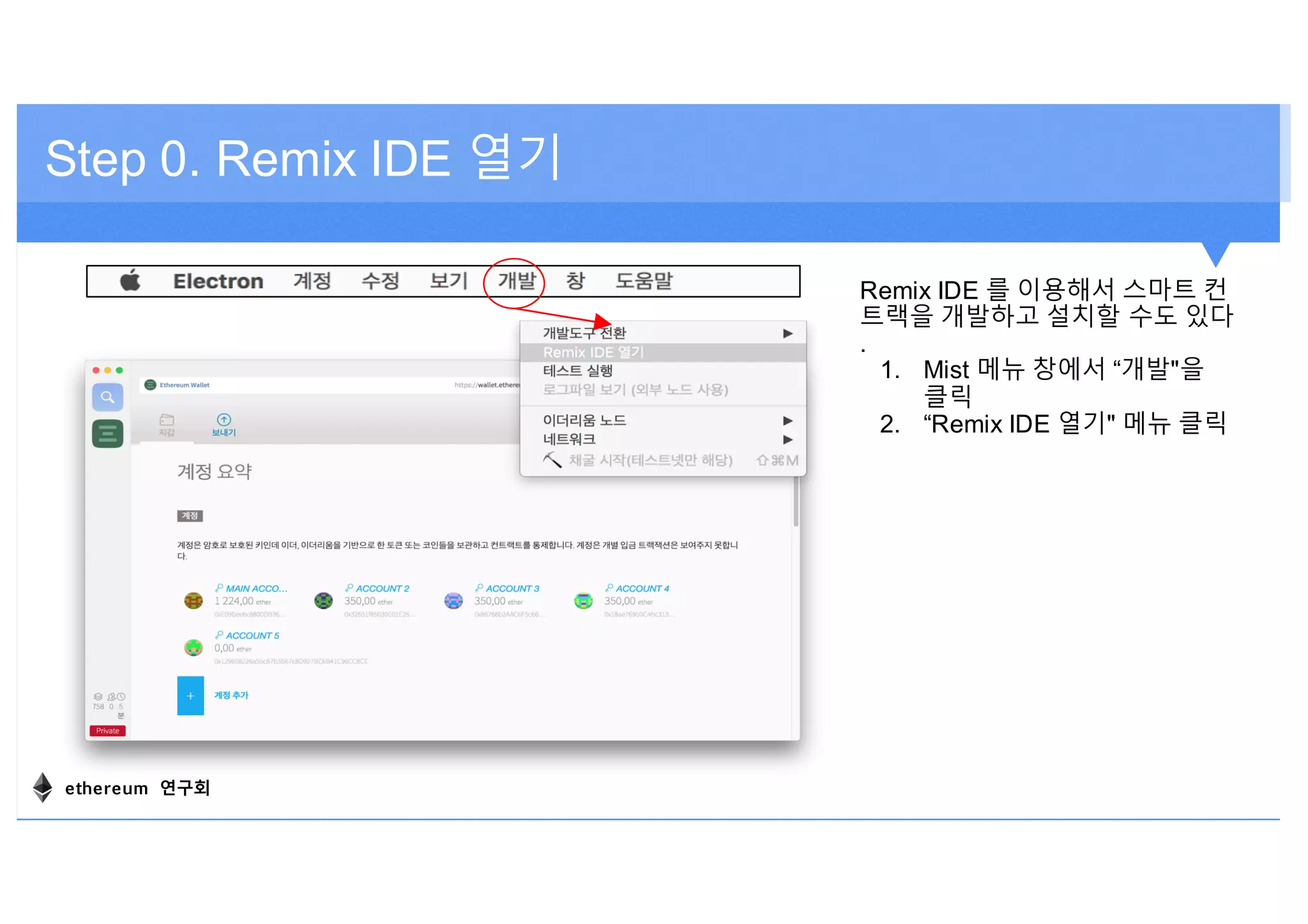 Step 0. Remix IDE 열기
Remix IDE 를 이용해서 스마트 컨
트랙을 개발하고 설치할 수도 있다
.
1. Mist 메뉴 창에서 “개발"을
클릭
2. “Remix IDE 열기" 메뉴 클릭
ethereum 연구회
 