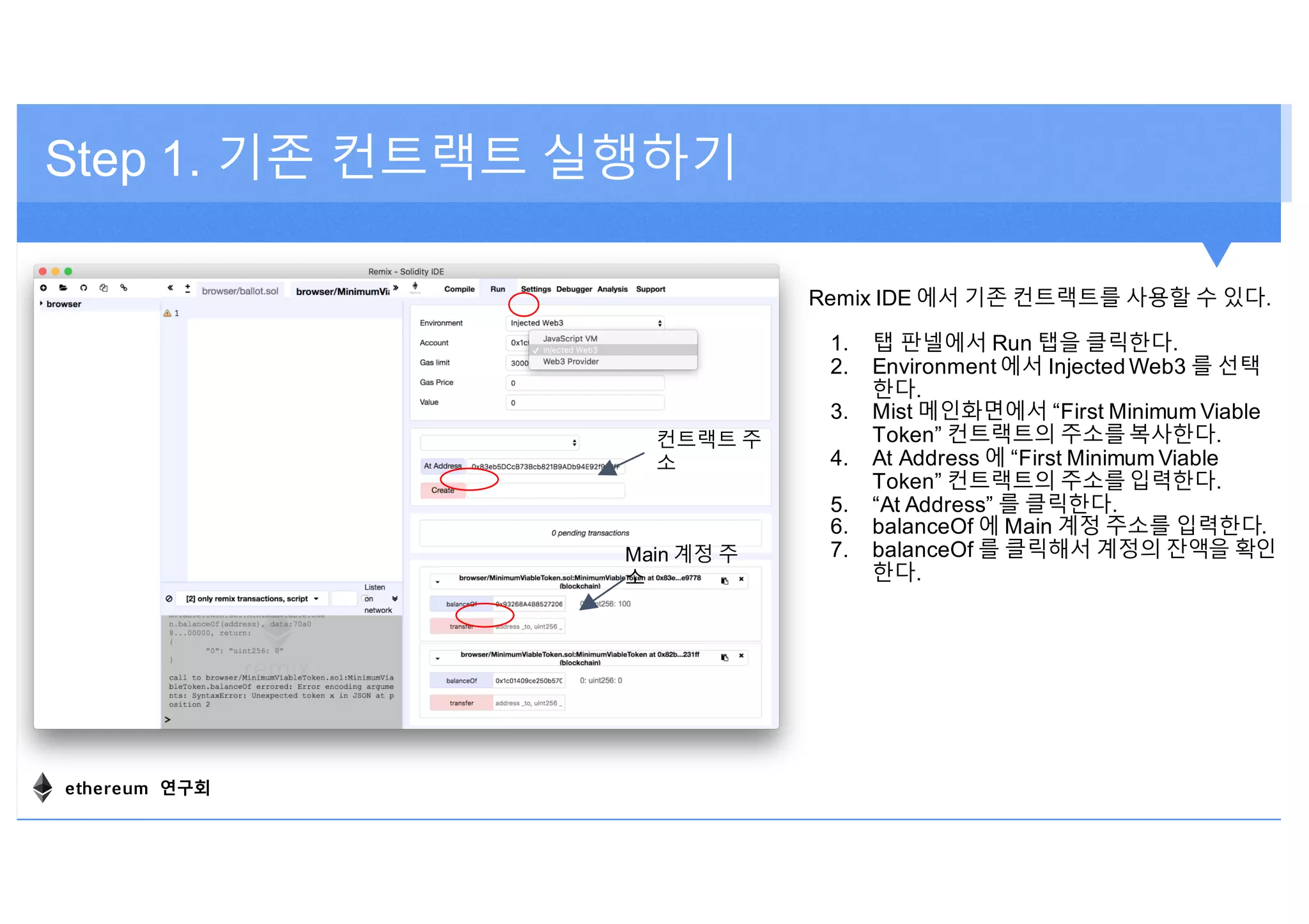 Step 1. 기존 컨트랙트 실행하기
Remix IDE 에서 기존 컨트랙트를 사용할 수 있다.
1. 탭 판넬에서 Run 탭을 클릭한다.
2. Environment 에서 Injected Web3 를 선택
한다.
3. Mist 메인화면에서 “First Minimum Viable
Token” 컨트랙트의 주소를복사한다.
4. At Address 에 “First Minimum Viable
Token” 컨트랙트의 주소를입력한다.
5. “At Address” 를 클릭한다.
6. balanceOf 에 Main 계정 주소를 입력한다.
7. balanceOf 를 클릭해서 계정의 잔액을 확인
한다.
컨트랙트 주
소
Main 계정 주
소
ethereum 연구회
 