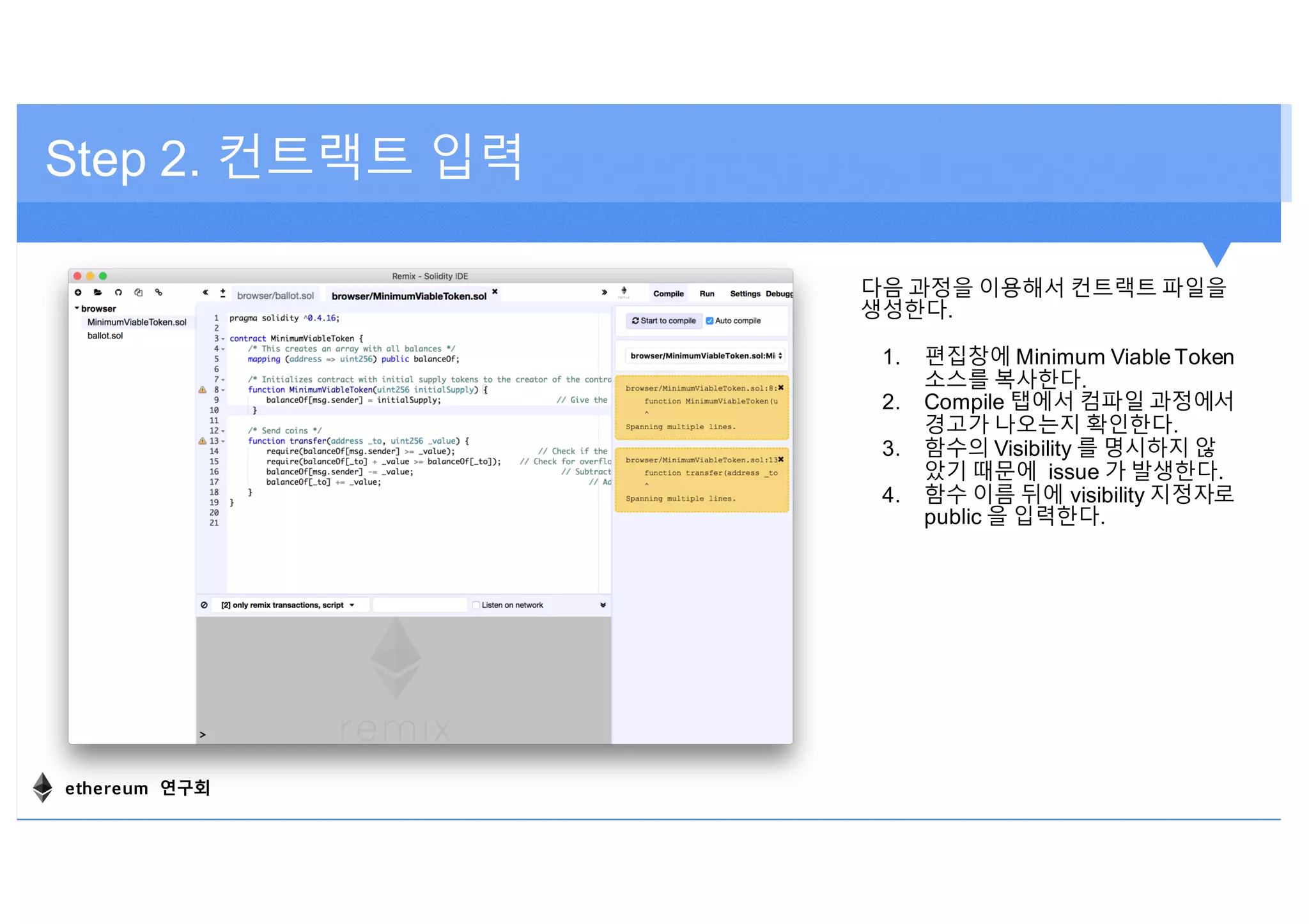 Step 2. 컨트랙트 입력
다음 과정을 이용해서 컨트랙트 파일을
생성한다.
1. 편집창에 Minimum Viable Token
소스를 복사한다.
2. Compile 탭에서 컴파일 과정에서
경고가 나오는지 확인한다.
3. 함수의 Visibility 를 명시하지 않
았기 때문에 issue 가 발생한다.
4. 함수 이름 뒤에 visibility 지정자로
public 을 입력한다.
ethereum 연구회
 