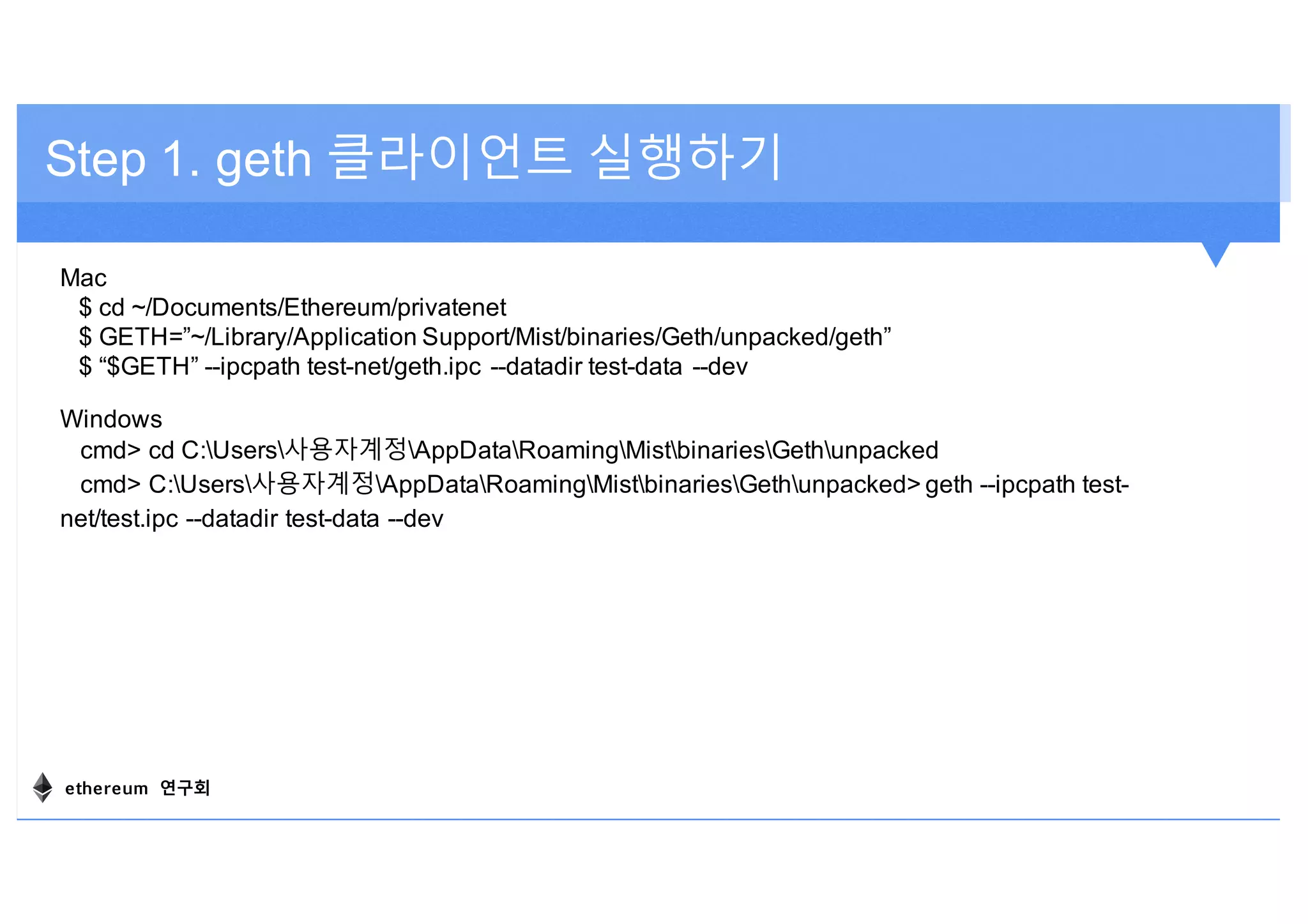 Step 1. geth 클라이언트 실행하기
Mac
$ cd ~/Documents/Ethereum/privatenet
$ GETH=”~/Library/Application Support/Mist/binaries/Geth/unpacked/geth”
$ “$GETH” --ipcpath test-net/geth.ipc --datadir test-data --dev
Windows
cmd> cd C:Users사용자계정AppDataRoamingMistbinariesGethunpacked
cmd> C:Users사용자계정AppDataRoamingMistbinariesGethunpacked> geth --ipcpath test-
net/test.ipc --datadir test-data --dev
ethereum 연구회
 