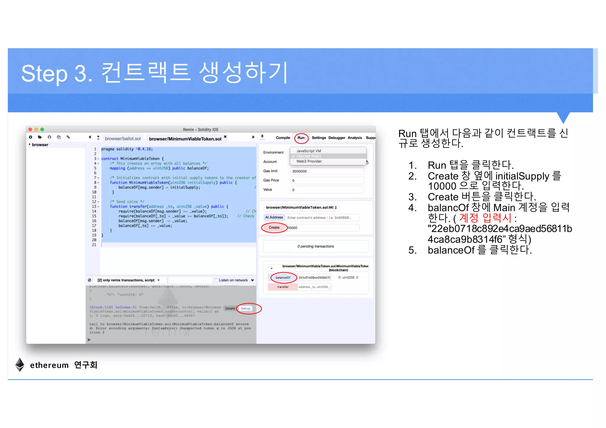 Step 3. 컨트랙트 생성하기
Run 탭에서 다음과 같이 컨트랙트를 신
규로 생성한다.
1. Run 탭을 클릭한다.
2. Create 창 옆에 initialSupply 를
10000 으로 입력한다.
3. Create 버튼을 클릭한다.
4. balancOf 창에 Main 계정을 입력
한다. ( 계정 입력시 :
"22eb0718c892e4ca9aed56811b
4ca8ca9b8314f6” 형식)
5. balanceOf 를 클릭한다.
ethereum 연구회
 