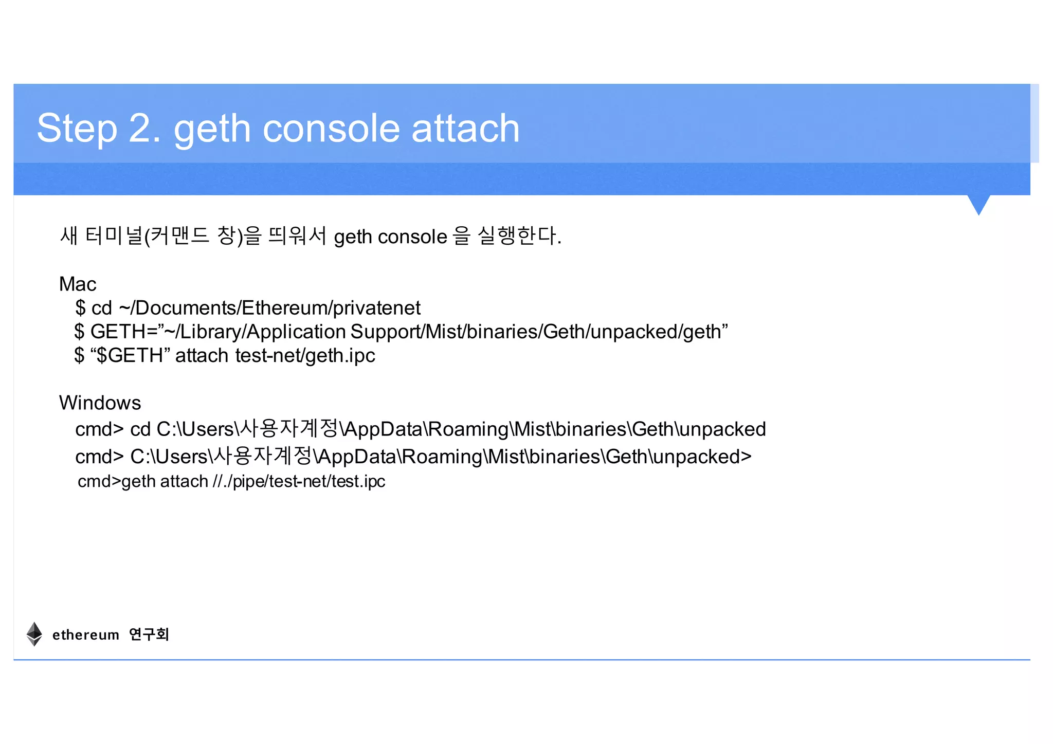 Step 2. geth console attach
새 터미널(커맨드 창)을 띄워서 geth console 을 실행한다.
Mac
$ cd ~/Documents/Ethereum/privatenet
$ GETH=”~/Library/Application Support/Mist/binaries/Geth/unpacked/geth”
$ “$GETH” attach test-net/geth.ipc
Windows
cmd> cd C:Users사용자계정AppDataRoamingMistbinariesGethunpacked
cmd> C:Users사용자계정AppDataRoamingMistbinariesGethunpacked>
cmd>geth attach //./pipe/test-net/test.ipc
ethereum 연구회
 