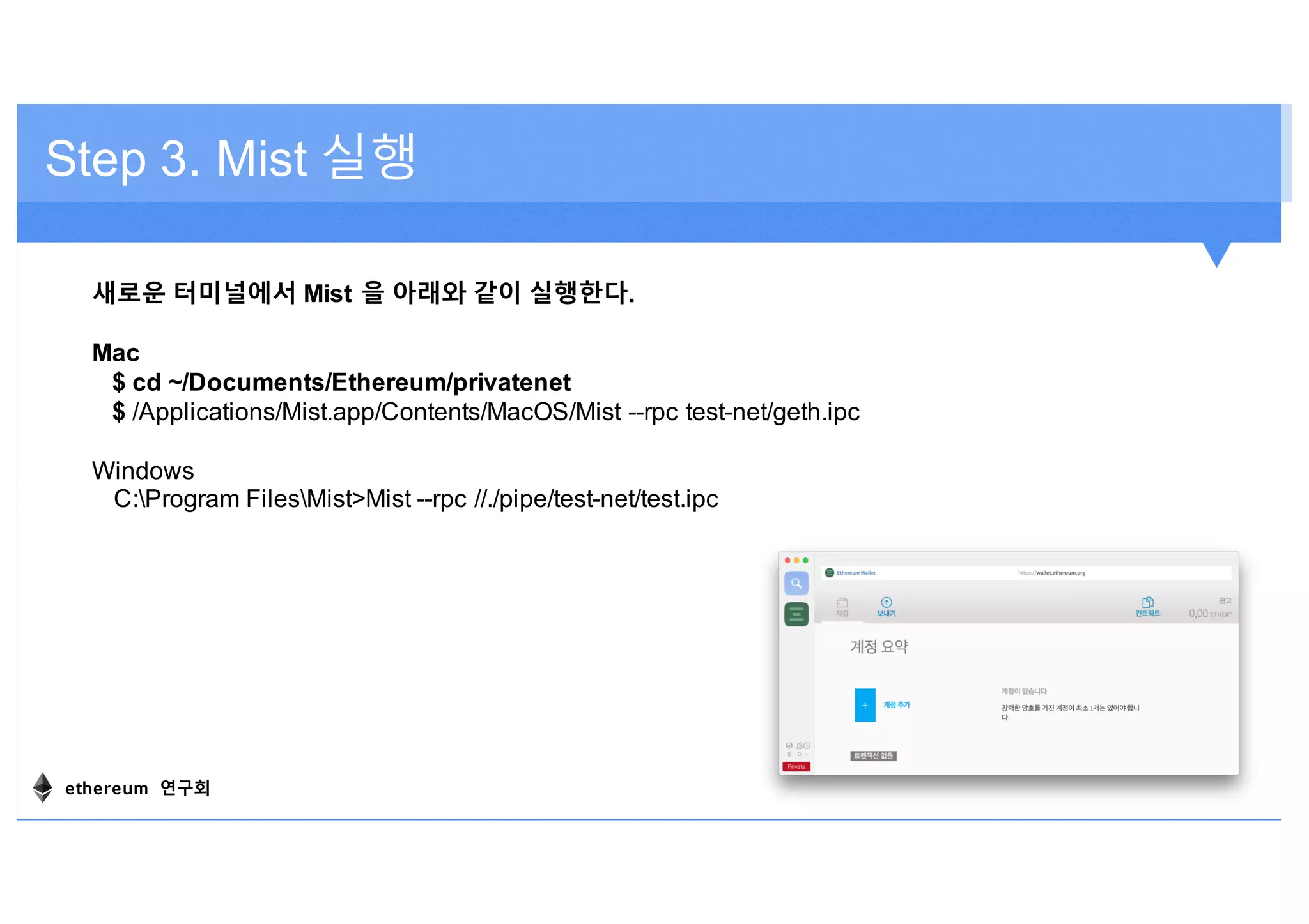 Step 3. Mist 실행
새로운 터미널에서 Mist 을 아래와 같이 실행한다.
Mac
$ cd ~/Documents/Ethereum/privatenet
$ /Applications/Mist.app/Contents/MacOS/Mist --rpc test-net/geth.ipc
Windows
C:Program FilesMist>Mist --rpc //./pipe/test-net/test.ipc
ethereum 연구회
 