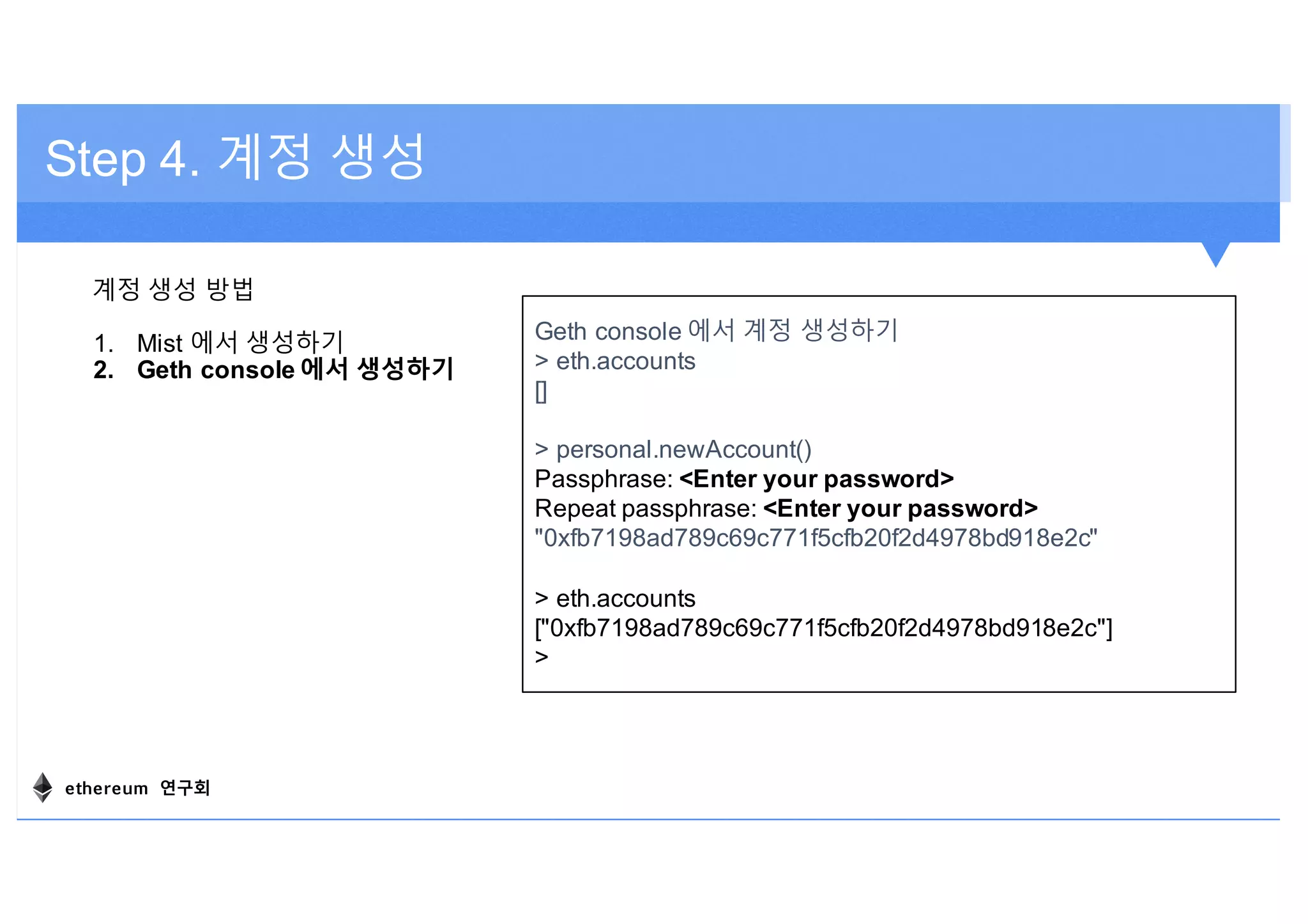 Step 4. 계정 생성
계정 생성 방법
1. Mist 에서 생성하기
2. Geth console 에서 생성하기
Geth console 에서 계정 생성하기
> eth.accounts
[]
> personal.newAccount()
Passphrase: <Enter your password>
Repeat passphrase: <Enter your password>
"0xfb7198ad789c69c771f5cfb20f2d4978bd918e2c"
> eth.accounts
["0xfb7198ad789c69c771f5cfb20f2d4978bd918e2c"]
>
ethereum 연구회
 