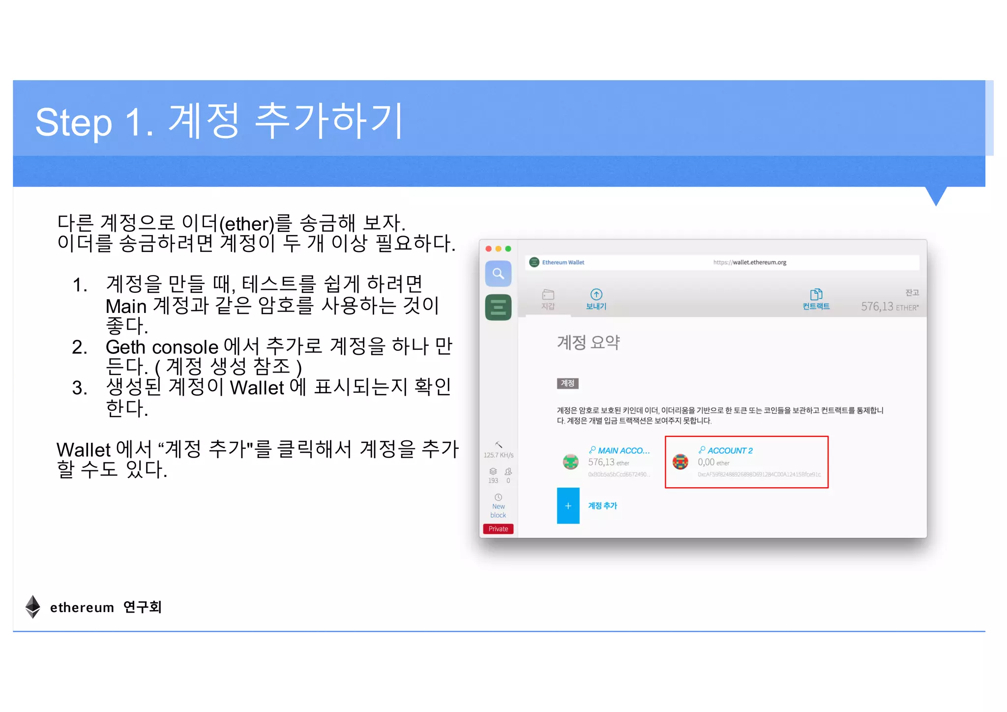 Step 1. 계정 추가하기
다른 계정으로 이더(ether)를 송금해 보자.
이더를 송금하려면 계정이 두 개 이상 필요하다.
1. 계정을 만들 때, 테스트를 쉽게 하려면
Main 계정과 같은 암호를 사용하는 것이
좋다.
2. Geth console 에서 추가로 계정을 하나 만
든다. ( 계정 생성 참조 )
3. 생성된 계정이 Wallet 에 표시되는지 확인
한다.
Wallet 에서 “계정 추가"를 클릭해서 계정을 추가
할 수도 있다.
ethereum 연구회
 