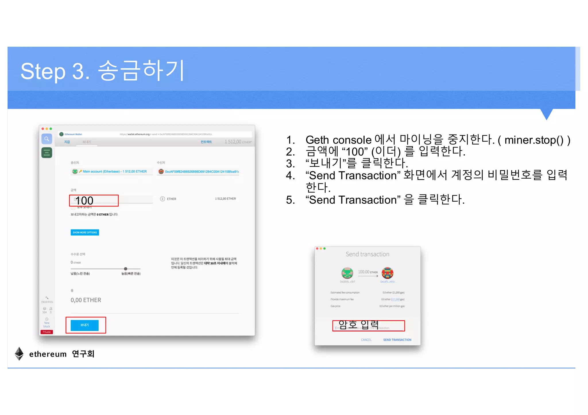Step 3. 송금하기
1. Geth console 에서 마이닝을 중지한다. ( miner.stop() )
2. 금액에 “100” (이더) 를 입력한다.
3. “보내기”를 클릭한다.
4. “Send Transaction” 화면에서 계정의 비밀번호를 입력
한다.
5. “Send Transaction” 을 클릭한다.100
암호 입력
ethereum 연구회
 