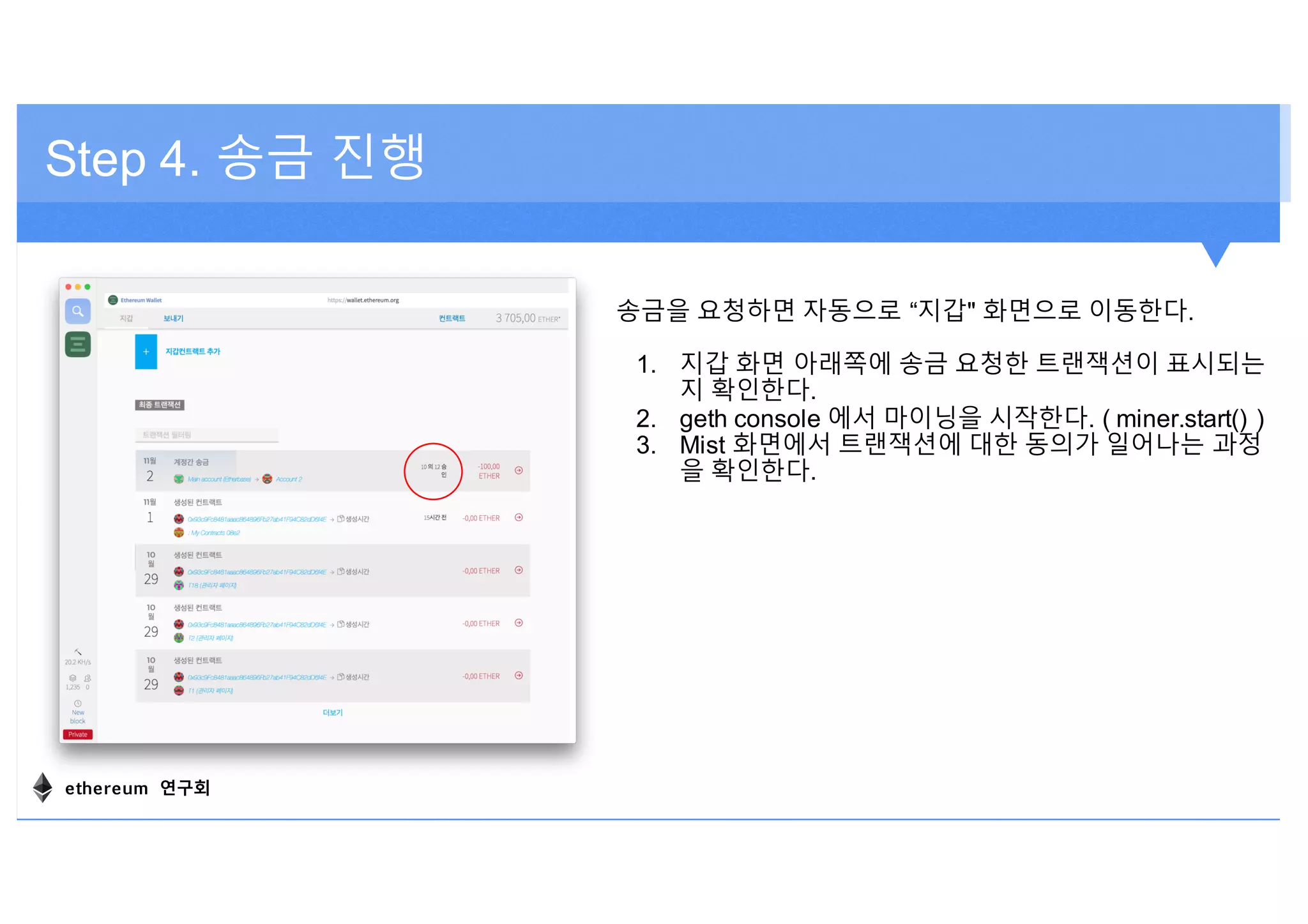 Step 4. 송금 진행
송금을 요청하면 자동으로 “지갑" 화면으로 이동한다.
1. 지갑 화면 아래쪽에 송금 요청한 트랜잭션이 표시되는
지 확인한다.
2. geth console 에서 마이닝을 시작한다. ( miner.start() )
3. Mist 화면에서 트랜잭션에 대한 동의가 일어나는 과정
을 확인한다.
ethereum 연구회
 