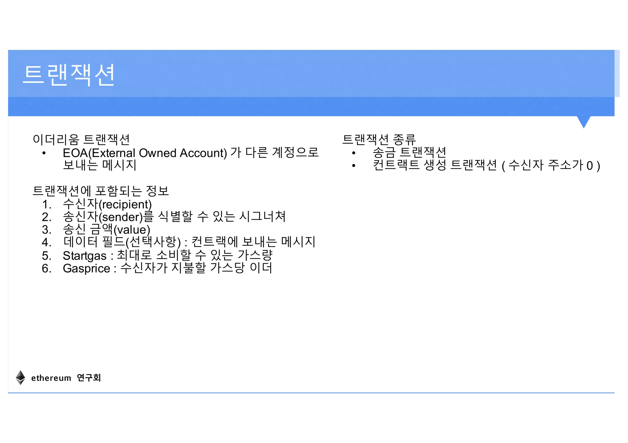 트랜잭션
이더리움 트랜잭션
• EOA(External Owned Account) 가 다른 계정으로
보내는 메시지
트랜잭션에 포함되는 정보
1. 수신자(recipient)
2. 송신자(sender)를 식별할 수 있는 시그너쳐
3. 송신 금액(value)
4. 데이터 필드(선택사항) : 컨트랙에 보내는 메시지
5. Startgas : 최대로 소비할 수 있는 가스량
6. Gasprice : 수신자가 지불할 가스당 이더
트랜잭션 종류
• 송금 트랜잭션
• 컨트랙트 생성 트랜잭션 ( 수신자 주소가 0 )
ethereum 연구회
 
