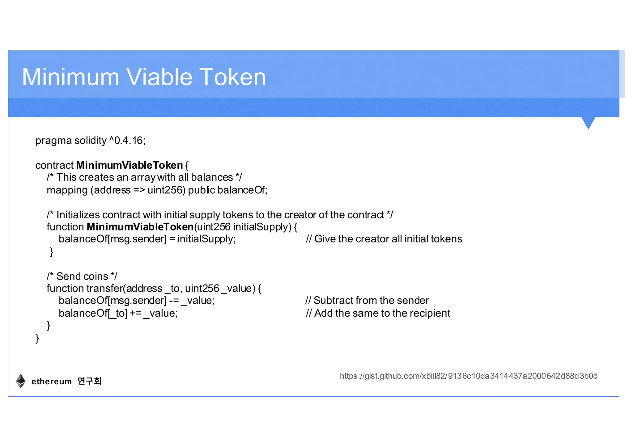 Minimum Viable Token
pragma solidity ^0.4.16;
contract MinimumViableToken {
/* This creates an arraywith all balances */
mapping (address => uint256) public balanceOf;
/* Initializes contract with initial supply tokens to the creator of the contract */
function MinimumViableToken(uint256 initialSupply) {
balanceOf[msg.sender] = initialSupply; // Give the creator all initial tokens
}
/* Send coins */
function transfer(address _to, uint256 _value) {
balanceOf[msg.sender] -= _value; // Subtract from the sender
balanceOf[_to] += _value; // Add the same to the recipient
}
}
https://gist.github.com/xbill82/9136c10da3414437a2000642d88d3b0d
ethereum 연구회
 