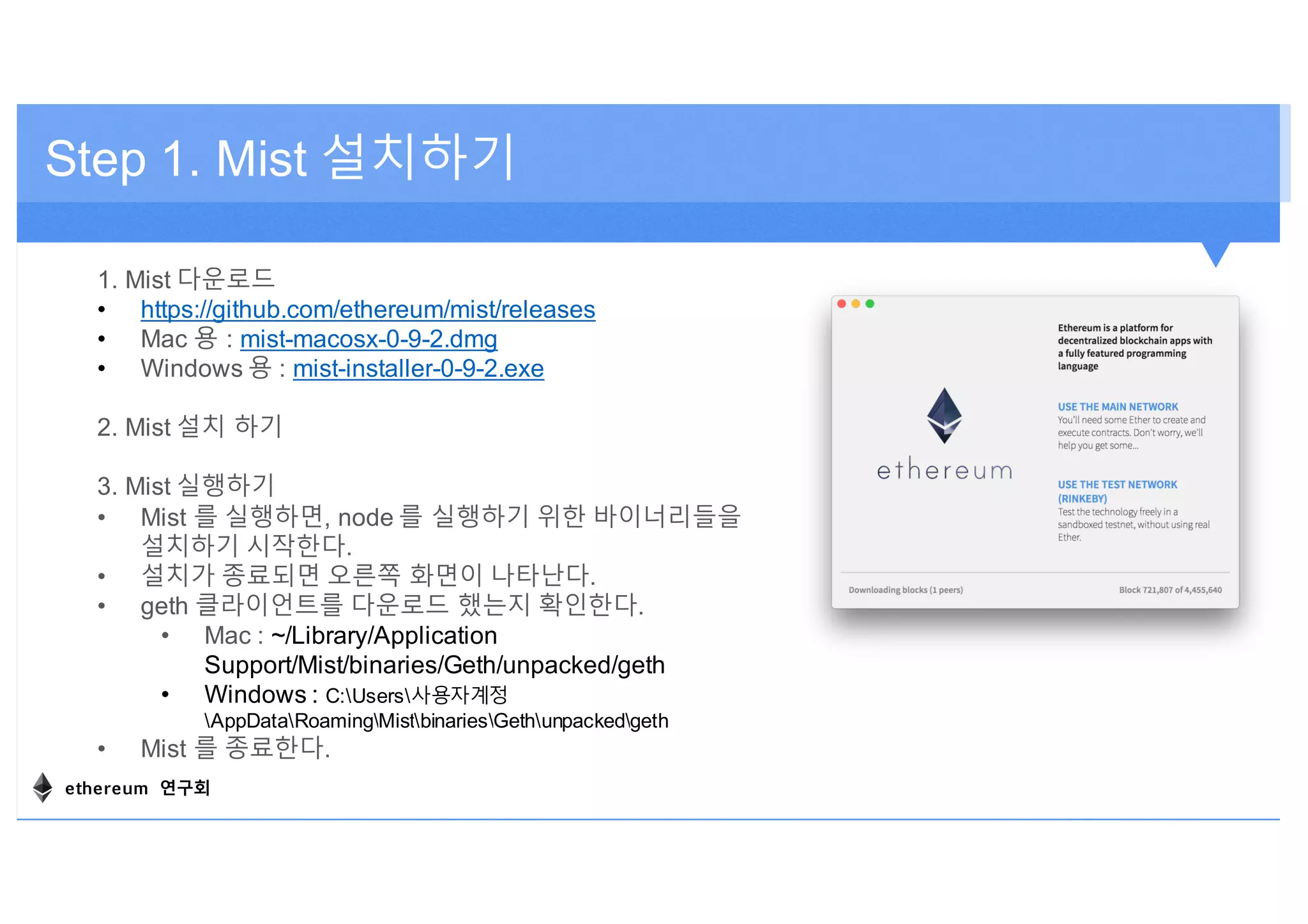 Step 1. Mist 설치하기
1. Mist 다운로드
• https://github.com/ethereum/mist/releases
• Mac 용 : mist-macosx-0-9-2.dmg
• Windows 용 : mist-installer-0-9-2.exe
2. Mist 설치 하기
3. Mist 실행하기
• Mist 를 실행하면, node 를 실행하기 위한 바이너리들을
설치하기 시작한다.
• 설치가 종료되면 오른쪽 화면이 나타난다.
• geth 클라이언트를 다운로드 했는지 확인한다.
• Mac : ~/Library/Application
Support/Mist/binaries/Geth/unpacked/geth
• Windows : C:Users사용자계정
AppDataRoamingMistbinariesGethunpackedgeth
• Mist 를 종료한다.
ethereum 연구회
 