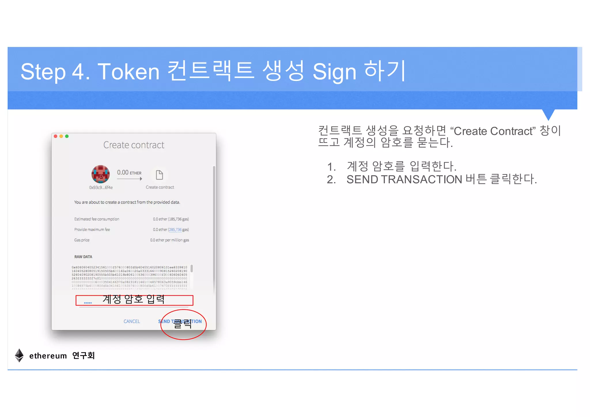 Step 4. Token 컨트랙트 생성 Sign 하기
컨트랙트 생성을 요청하면 “Create Contract” 창이
뜨고 계정의 암호를 묻는다.
1. 계정 암호를 입력한다.
2. SEND TRANSACTION 버튼 클릭한다.
계정 암호 입력
클릭
ethereum 연구회
 