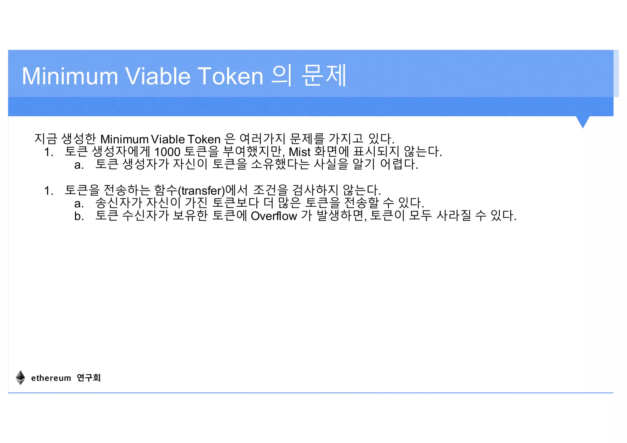 지금 생성한 Minimum Viable Token 은 여러가지 문제를 가지고 있다.
1. 토큰 생성자에게 1000 토큰을 부여했지만, Mist 화면에 표시되지 않는다.
a. 토큰 생성자가 자신이 토큰을 소유했다는 사실을 알기 어렵다.
1. 토큰을 전송하는 함수(transfer)에서 조건을 검사하지 않는다.
a. 송신자가 자신이 가진 토큰보다 더 많은 토큰을 전송할 수 있다.
b. 토큰 수신자가 보유한 토큰에 Overflow 가 발생하면, 토큰이 모두 사라질 수 있다.
Minimum Viable Token 의 문제
ethereum 연구회
 