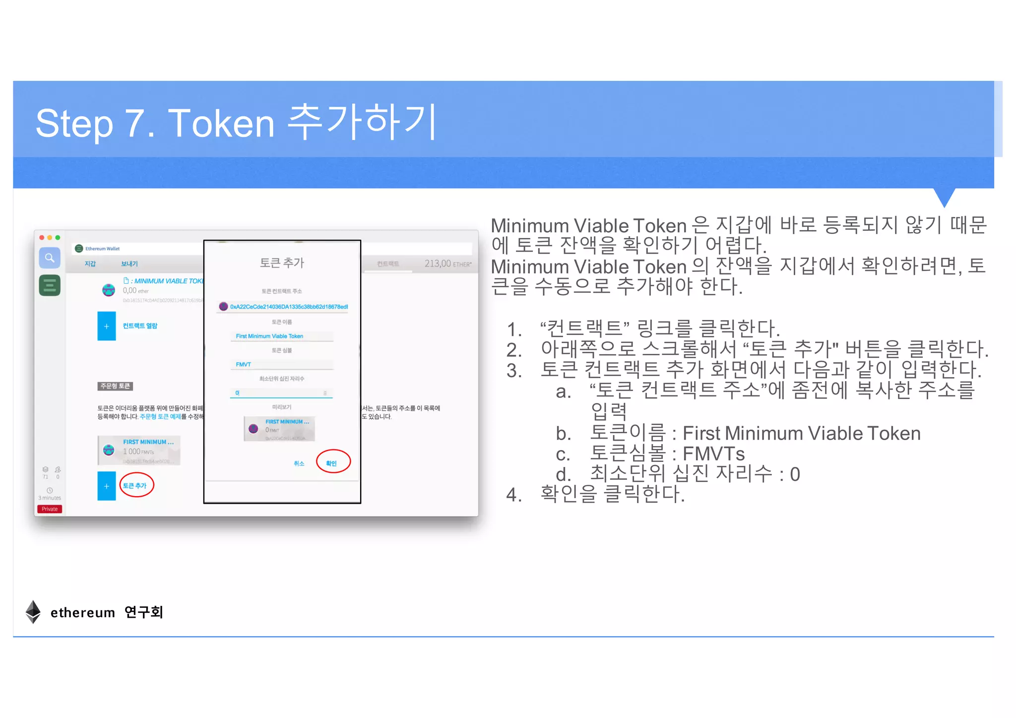 Minimum Viable Token 은 지갑에 바로 등록되지 않기 때문
에 토큰 잔액을 확인하기 어렵다.
Minimum Viable Token 의 잔액을 지갑에서 확인하려면, 토
큰을 수동으로 추가해야 한다.
1. “컨트랙트” 링크를 클릭한다.
2. 아래쪽으로 스크롤해서 “토큰 추가" 버튼을 클릭한다.
3. 토큰 컨트랙트 추가 화면에서 다음과 같이 입력한다.
a. “토큰 컨트랙트 주소”에 좀전에 복사한 주소를
입력
b. 토큰이름 : First Minimum Viable Token
c. 토큰심볼 : FMVTs
d. 최소단위 십진 자리수 : 0
4. 확인을 클릭한다.
Step 7. Token 추가하기
ethereum 연구회
 