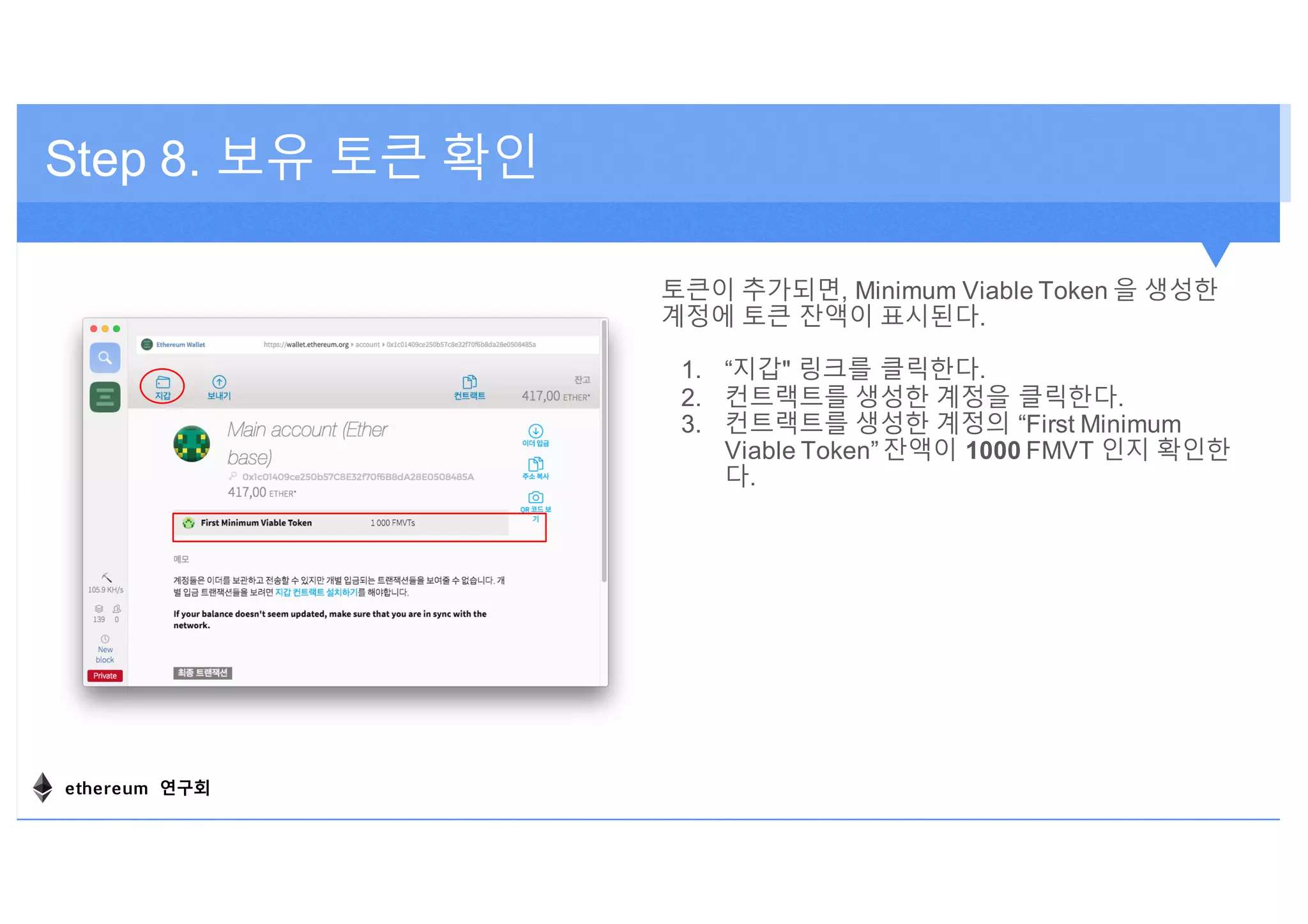 토큰이 추가되면, Minimum Viable Token 을 생성한
계정에 토큰 잔액이 표시된다.
1. “지갑" 링크를 클릭한다.
2. 컨트랙트를 생성한 계정을 클릭한다.
3. 컨트랙트를 생성한 계정의 “First Minimum
Viable Token” 잔액이 1000 FMVT 인지 확인한
다.
Step 8. 보유 토큰 확인
ethereum 연구회
 