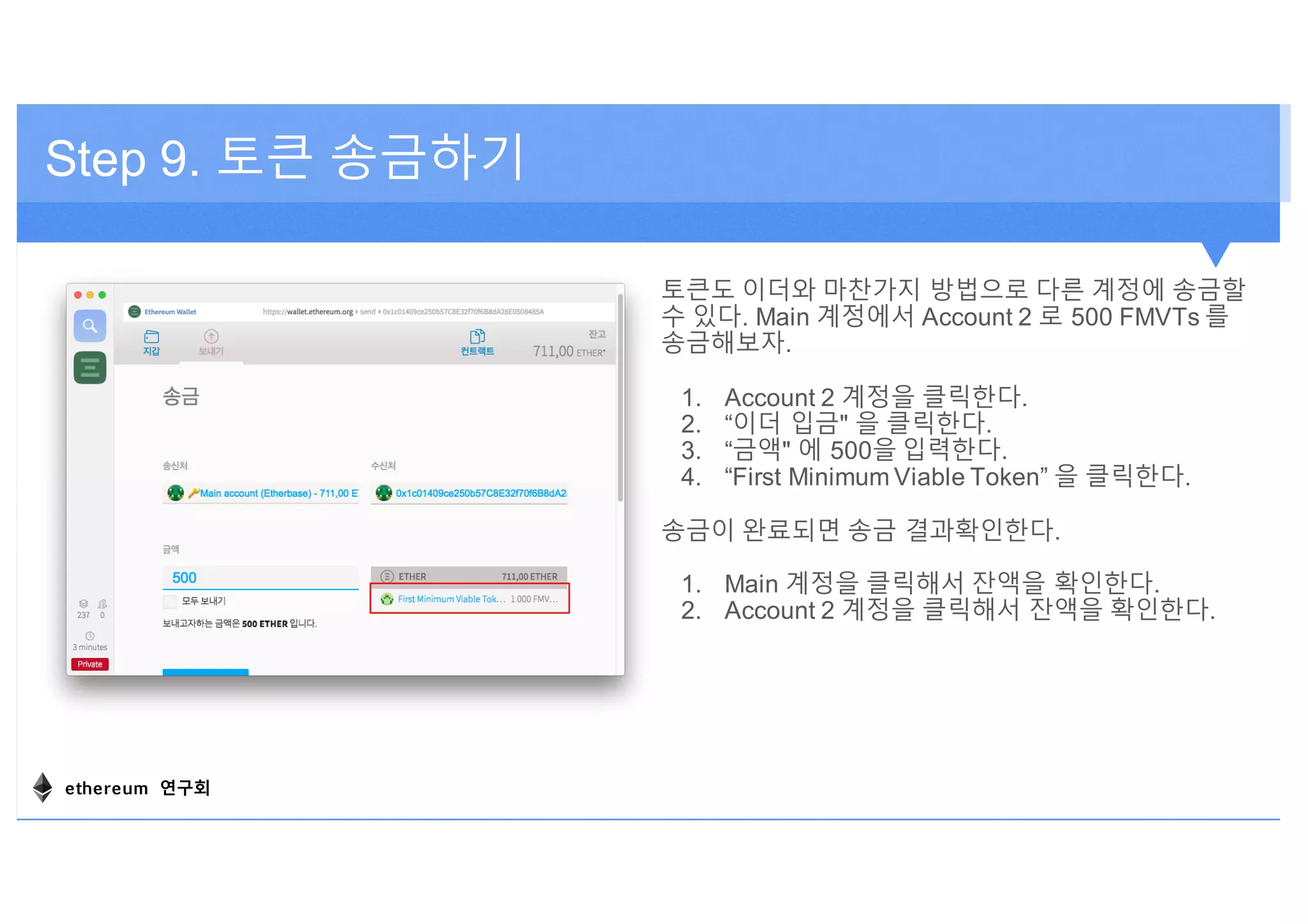 토큰도 이더와 마찬가지 방법으로 다른 계정에 송금할
수 있다. Main 계정에서 Account 2 로 500 FMVTs 를
송금해보자.
1. Account 2 계정을 클릭한다.
2. “이더 입금" 을 클릭한다.
3. “금액" 에 500을 입력한다.
4. “First Minimum Viable Token” 을 클릭한다.
송금이 완료되면 송금 결과확인한다.
1. Main 계정을 클릭해서 잔액을 확인한다.
2. Account 2 계정을 클릭해서 잔액을 확인한다.
Step 9. 토큰 송금하기
ethereum 연구회
 
