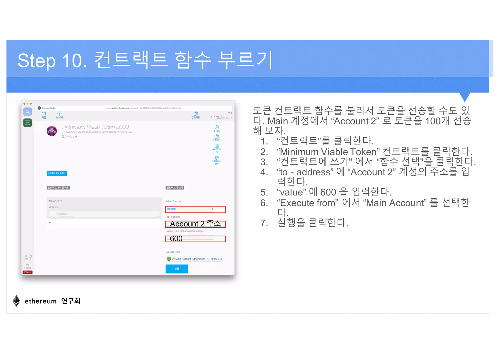 토큰 컨트랙트 함수를 불러서 토큰을 전송할 수도 있
다. Main 계정에서 “Account 2” 로 토큰을 100개 전송
해 보자.
1. “컨트랙트”를 클릭한다.
2. “Minimum Viable Token” 컨트랙트를 클릭한다.
3. “컨트랙트에 쓰기" 에서 “함수 선택"을 클릭한다.
4. “to - address” 에 “Account 2” 계정의 주소를 입
력한다.
5. “value” 에 600 을 입력한다.
6. “Execute from” 에서 “Main Account” 를 선택한
다.
7. 실행을 클릭한다.
Step 10. 컨트랙트 함수 부르기
Account 2 주소
600
ethereum 연구회
 