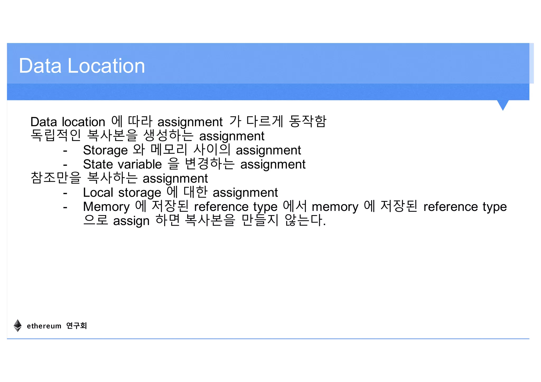 Data Location
Data location 에 따라 assignment 가 다르게 동작함
독립적인 복사본을 생성하는 assignment
- Storage 와 메모리 사이의 assignment
- State variable 을 변경하는 assignment
참조만을 복사하는 assignment
- Local storage 에 대한 assignment
- Memory 에 저장된 reference type 에서 memory 에 저장된 reference type
으로 assign 하면 복사본을 만들지 않는다.
ethereum 연구회
 